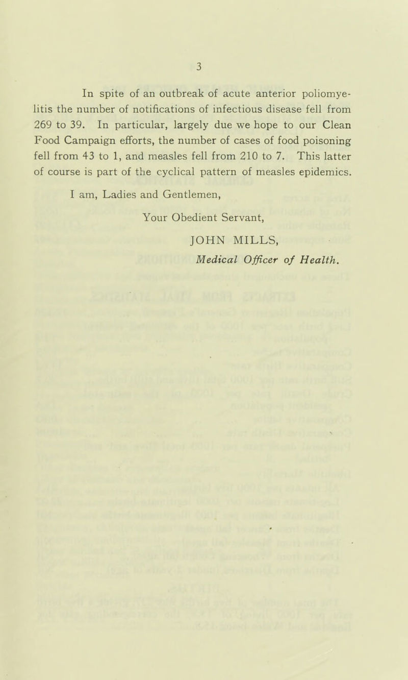 In spite of an outbreak of acute anterior poliomye- litis the number of notifications of infectious disease fell from 269 to 39. In particular, largely due we hope to our Clean Food Campaign efforts, the number of cases of food poisoning fell from 43 to 1, and measles fell from 210 to 7. This latter of course is part of the cyclical pattern of measles epidemics. I am. Ladies and Gentlemen, Your Obedient Servant, JOHN MILLS, Medical Officer of Health.