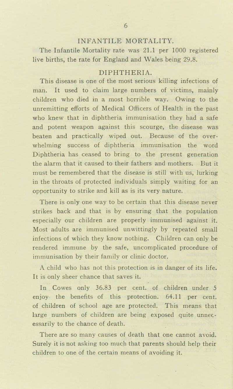 INFANTILE MORTALITY. The Infantile Mortality rate was 21.1 per 1000 registered live births, the rate for England and Wales being 29.8. DIPHTHERIA. This disease is one of the most serious killing infections of man. It used to claim large numbers of victims, mainly children who died in a most horrible way. Owing to the unremitting efforts of Medical Officers of Health in the past who knew that in diphtheria immunisation they had a safe and potent weapon against this scourge, the disease was beaten and practically wiped out. Because of the over- whelming success of diphtheria immunisation the word Diphtheria has ceased to bring to the present generation the alarm that it caused to their fathers and mothers. But it must be remembered that the disease is still with us, lurking in the throats of protected individuals simply waiting for an opportunity to strike and kill as is its very nature. There is only one way to be certain that this disease never strikes back and that is by ensuring that the population especially our children are properly immunised against it. Most adults are immunised unwittingly by repeated small infections of which they know nothing. Children can only be rendered immune by the safe, uncomplicated procedure of immunisation by their family or clinic doctor. A child who has not this protection is in danger of its life. It is only sheer chance that saves it. In Cowes only 36.83 per cent, of children under 5 enjoy the benefits of this protection. 64.11 per cent, of children of school age are protected. This means that large numbers of children are being exposed quite unnec- essarily to the chance of death. There are so many causes of death that one cannot avoid. Surely it is not asking too much that parents should help their children to one of the certain means of avoiding it.