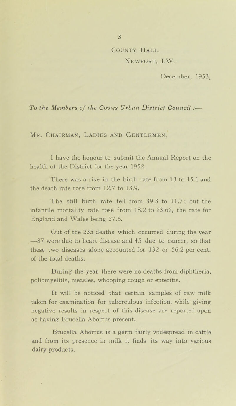 County Hall, Newport, I.W. December, 1953. To the Members of the Cowes Urban District Council :— Mr, Chairman, Ladies and Gentlemen, I have the honour to submit the Annual Report on the health of the District for the year 1952. There was a rise in the birth rate from 13 to 15.1 and the death rate rose from 12.7 to 13.9. The still birth rate fell from 39.3 to 11.7; but the infantile mortality rate rose from 18,2 to 23.62, the rate for England and Wales being 27,6. Out of the 235 deaths which occurred during the year —87 were due to heart disease and 45 due to cancer, so that these two diseases alone accounted for 132 or 56.2 per cent, of the total deaths. During the year there were no deaths from diphtheria, poliomyelitis, measles, whooping cough or enteritis. It will be noticed that certain samples of raw milk taken for examination for tuberculous infection, while giving negative results in respect of this disease are reported upon as having Brucella Abortus present. Brucella Abortus is a germ fairly widespread in cattle and from its presence in milk it finds its way into various dairy products.