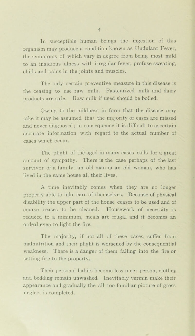 In susceptible human beings the ingestion of this organism may produce a condition known as Undulant Fever, the symptoms of which vary in degree from being most mild to an insidious illness with irregular fever, profuse sweating, chills and pains in the joints and muscles. The only certain preventive measure in this disease is the ceasing to use raw milk. Pasteurized milk and dairy products are safe. Raw milk if used should be boiled. Owing to the mildness in form that the disease may take it may be assumed thai the majority of cases are missed and never diagnosed; in consequence it is difficult to ascertain accurate information with regard to the actual number of cases which occur. The plight of the aged in many cases calls for a great amount of sympathy. There is the case perhaps of the last survivor of a family, an old man or an old woman, who has lived in the same house all their lives. A time inevitably comes when they are no longer properly able to take care of themselves. Because of physical disability the upper part of the house ceases to be used and of course ceases to be cleaned. Housework of necessity is reduced to a minimum, meals are frugal and it becomes an ordeal even to light the fire. The majority, if not all of these cases, suffer from malnutrition and their plight is worsened by the consequential weakness. There is a danger of them falling into the fire or setting fire to the property. Their personal habits become less nice; person, clothes and bedding remain unwashed. Inevitably vermin make their appearance and gradually the all too familiar picture of gross neglect is completed.