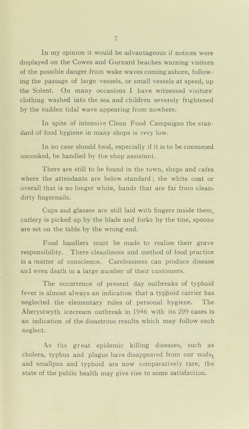 In my opinion it would be advantageous if notices were displayed on the Cowes and Gurnard beaches warning visitors of the possible danger from wake waves coming ashore, follow- ing the passage of large vessels, or small vessels at speed, up the Solent. On many occasions I have witnessed visitors’ clothing washed into the sea and children severely frightened by the sudden tidal wave appearing from nowhere. In spite of intensive Clean Food Campaigns the stan- dard of food hygiene in many shops is very low. In no case should food, especially if it is to be consumed uncooked, be handled by the shop assistant. There are still to be found in the town, shops and cafes where the attendants are below standard ; the white coat or overall that is no longer white, hands that are far from cleani dirty fingernails. Cups arid glasses are still laid with fingers inside them, cutlery is picked up by the blade and forks by the tine, spoons are set on the table by the wrong end. Food handlers must be made to realise their grave responsibility. There cleanliness and method of food practice is a matter of conscience. Carelessness can produce disease and even death in a large number of their customers. The occurrence of present day outbreaks of typhoid fever is almost always an indication that a typfioid carrier has neglected the elementary rules of personal hygiene. The Aberystwyth icecream outbreak in 1946 with its 299 cases is an indication of the disastrous results which may follow such neglect. As the great epidemic killing diseases, such as cholera, typhus and plague have disappeared from our mids^ and smallpox and typhoid are now comparatively rare, the state of the public health may give rise to some satisfaction.