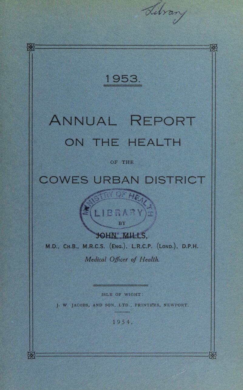 Annual Report ON THE HEALTH OF THE COWES URBAN DISTRICT M.D.. Ch.B.. M.R.C.S. (Eng.), L.R.C.P. (Lond.). D.P.H. Medical Officer of Health. ISLE OF WIGHT: J. W. JACOBS, AND SON, LTD., PRINTETRS, NEWPORT. 195 4.