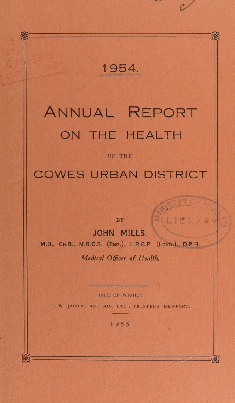 Annual Report ON THE HEALTH OF THE COWES URBAN DISTRICT i •' BY ’ JOHN MILLS. M.D.. Ch.B.. M.R.C.S. (Eng.), L.R.C.P. (Lond.). D.P.H. Medical Officer of Health. ISLE OF WIGHT : J. W. JACOBS, AND SON, LTD., PRINTERS, NEWPORT. 195 5