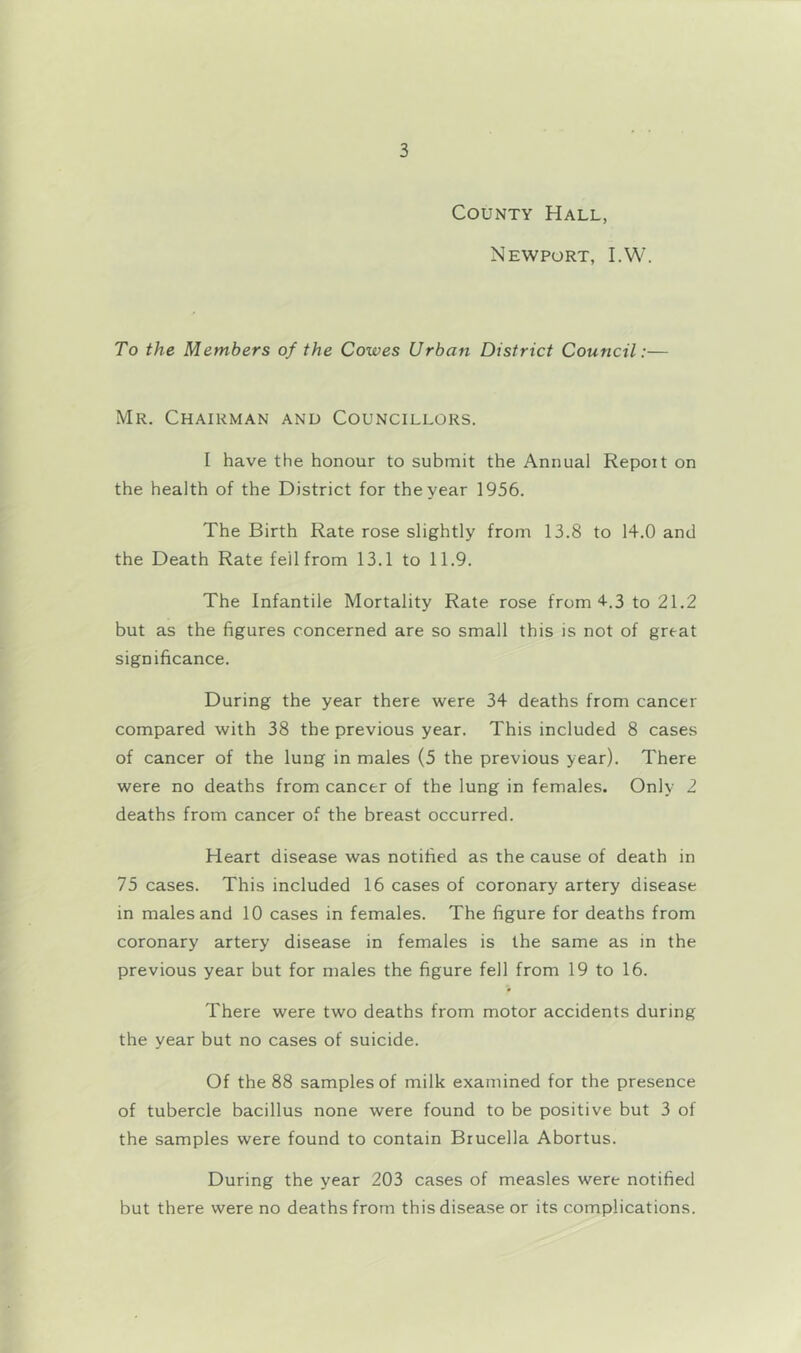 County Hall, Newport, I.W. To the Members of the Cowes Urban District Council:— Mr. Chairman and Councillors. I have the honour to submit the Annual Repoit on the health of the District for the year 1956. The Birth Rate rose slightly from 13.8 to 14.0 and the Death Rate fell from 13.1 to 11.9. The Infantile Mortality Rate rose from 4-.3 to 21.2 but as the figures concerned are so small this is not of great significance. During the year there were 34 deaths from cancer compared with 38 the previous year. This included 8 cases of cancer of the lung in males (5 the previous year). There were no deaths from cancer of the lung in females. Only 2 deaths from cancer of the breast occurred. Heart disease was notified as the cause of death in 75 cases. This included 16 cases of coronary artery disease in males and 10 cases in females. The figure for deaths from coronary artery disease in females is the same as in the previous year but for males the figure fell from 19 to 16. There were two deaths from motor accidents during the year but no cases of suicide. Of the 88 samples of milk examined for the presence of tubercle bacillus none were found to be positive but 3 of the samples were found to contain Brucella Abortus. During the year 203 cases of measles were notified but there were no deaths from this disease or its complications.