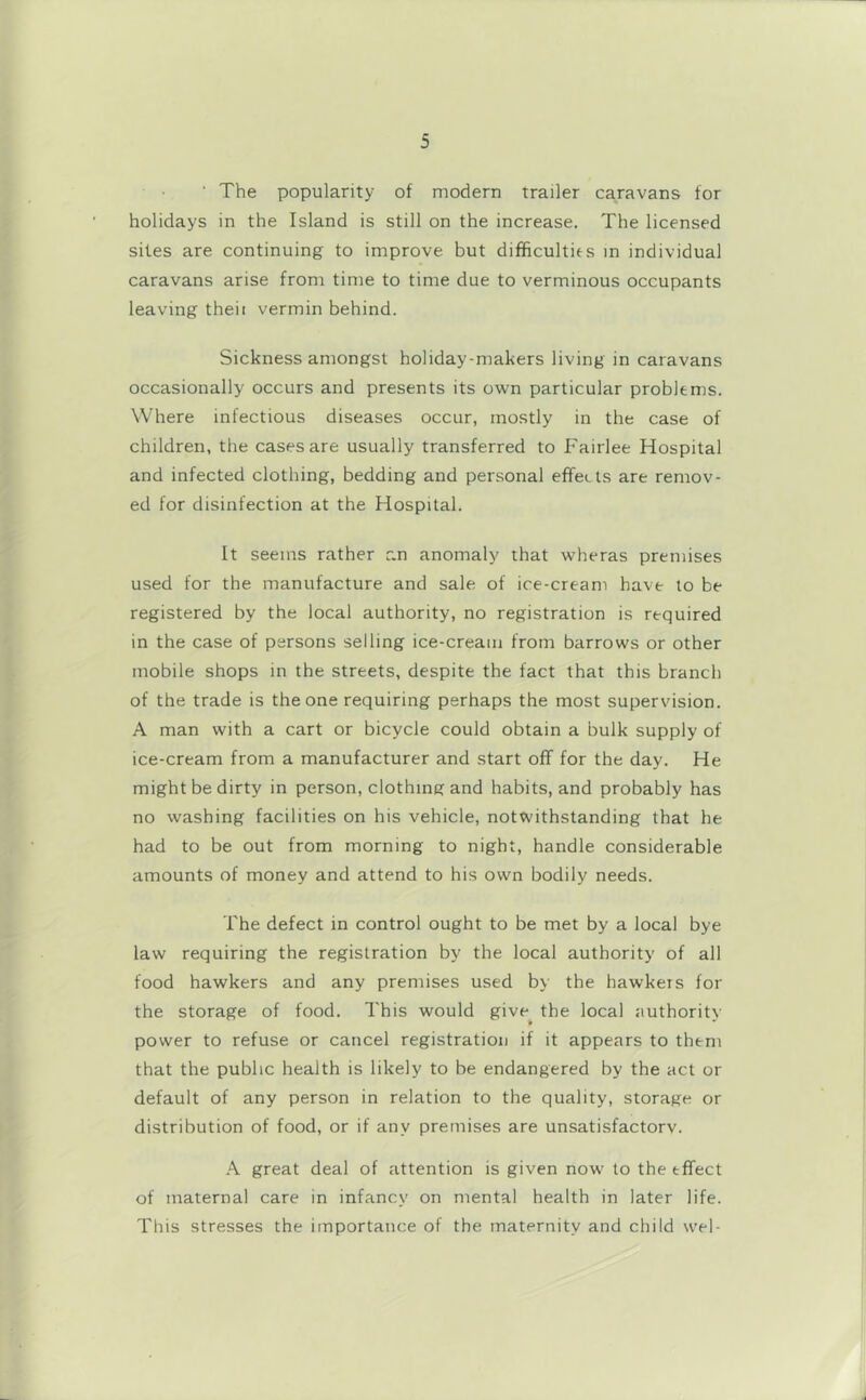 ■ The popularity of modern trailer caravans for holidays in the Island is still on the increase. The licensed sites are continuing to improve but difificultits in individual caravans arise from time to time due to verminous occupants leaving theii vermin behind. Sickness amongst holiday-makers living in caravans occasionally occurs and presents its own particular problems. Where infectious diseases occur, mostly in the case of children, the cases are usually transferred to Fairlee Hospital and infected clothing, bedding and personal effects are remov- ed for disinfection at the Hospital. It seems rather r.n anomaly that wheras premises used for the manufacture and sale of ice-cream have to be registered by the local authority, no registration is required in the case of persons selling ice-cream from barrows or other mobile shops in the streets, despite the fact that this branch of the trade is the one requiring perhaps the most supervision. A man with a cart or bicycle could obtain a bulk supply of ice-cream from a manufacturer and start off for the day. He might be dirty in person, clothing and habits, and probably has no washing facilities on his vehicle, notwithstanding that he had to be out from morning to night, handle considerable amounts of money and attend to his own bodily needs. The defect in control ought to be met by a local bye law requiring the registration by the local authority of all food hawkers and any premises used by the hawkers for the storage of food. This would give^ the local authority power to refuse or cancel registration if it appears to them that the public health is likely to be endangered by the act or default of any person in relation to the quality, storage or distribution of food, or if any premises are unsatisfactorv. A great deal of attention is given now' to the effect of maternal care in infancy on mental health in later life. This stresses the importance of the maternity and child wel-