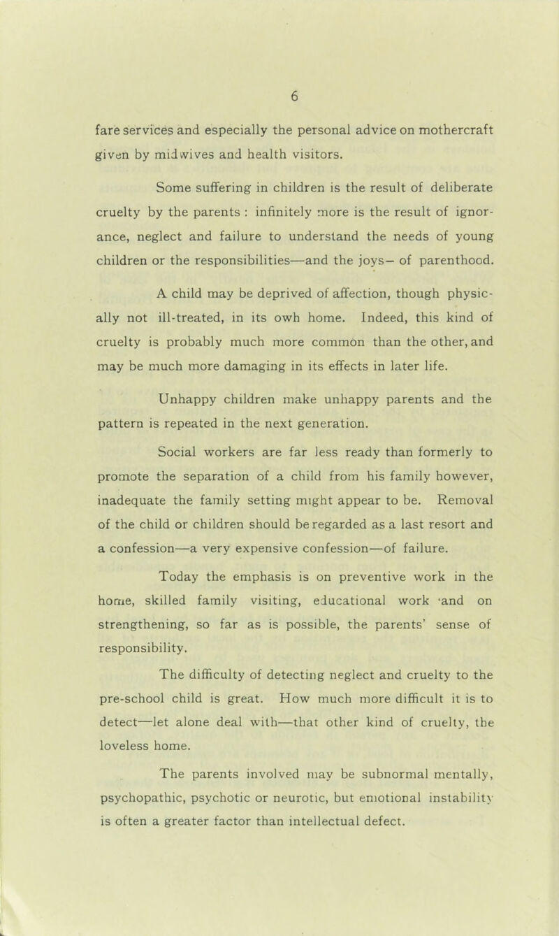 fare services and especially the personal advice on mothercraft given by mid wives and health visitors. Some suffering in children is the result of deliberate cruelty by the parents : infinitely more is the result of ignor- ance, neglect and failure to understand the needs of young children or the responsibilities—and the joys— of parenthood. A child may be deprived of affection, though physic- ally not ill-treated, in its owh home. Indeed, this kind of cruelty is probably much more common than the other, and may be much more damaging in its effects in later life. Unhappy children make unhappy parents and the pattern is repeated in the next generation. Social workers are far less ready than formerly to promote the separation of a child from his family however, inadequate the family setting might appear to be. Removal of the child or children should be regarded as a last resort and a confession—a very expensive confession—of failure. Today the emphasis is on preventive work in the home, skilled family visiting, educational work -and on strengthening, so far as is possible, the parents’ sense of responsibility. The difficulty of detecting neglect and cruelty to the pre-school child is great. How much more difficult it is to detect—let alone deal with—that other kind of cruelty, the loveless home. The parents involved may be subnormal mentally, psychopathic, psychotic or neurotic, but emotional instabilit> is often a greater factor than intellectual defect.