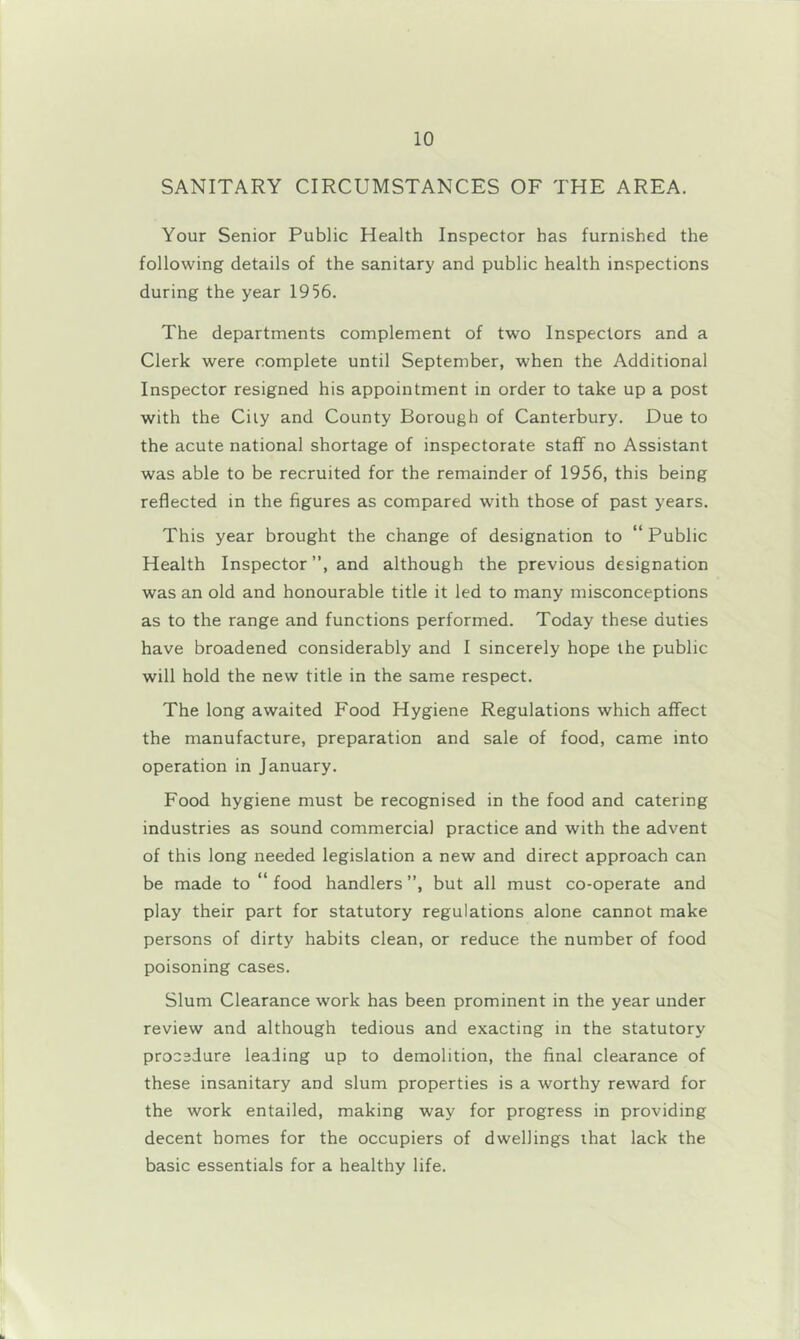 SANITARY CIRCUMSTANCES OF THE AREA. Your Senior Public Health Inspector has furnished the following details of the sanitary and public health inspections during the year 1956. The departments complement of two Inspectors and a Clerk were complete until September, when the Additional Inspector resigned his appointment in order to take up a post with the City and County Borough of Canterbury. Due to the acute national shortage of inspectorate staff no Assistant was able to be recruited for the remainder of 1956, this being reflected in the figures as compared with those of past years. This year brought the change of designation to “Public Health Inspector”, and although the previous designation was an old and honourable title it led to many misconceptions as to the range and functions performed. Today these duties have broadened considerably and I sincerely hope the public will hold the new title in the same respect. The long awaited Food Hygiene Regulations which affect the manufacture, preparation and sale of food, came into operation in January. Food hygiene must be recognised in the food and catering industries as sound commercial practice and with the advent of this long needed legislation a new and direct approach can be made to “ food handlers ”, but all must co-operate and play their part for statutory regulations alone cannot make persons of dirty habits clean, or reduce the number of food poisoning cases. Slum Clearance work has been prominent in the year under review and although tedious and exacting in the statutory procedure leading up to demolition, the final clearance of these insanitary and slum properties is a worthy reward for the work entailed, making way for progress in providing decent homes for the occupiers of dwellings that lack the basic essentials for a healthy life.