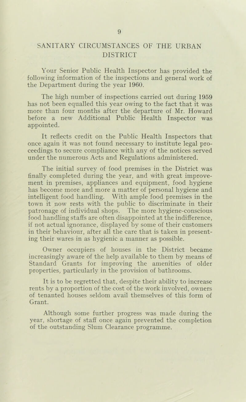 SANITARY CIRCUMSTANCES OF THE URBAN DISTRICT Your Senior Public Health Inspector has provided the following information of the inspections and general work of the Department during the year 1960. The high number of inspections carried out during 1959 has not been equalled this year owing to the fact that it was more than four months after the departure of Mr. Howard before a new Additional Public Health Inspector was appointed. It reflects credit on the Public Health Inspectors that once again it was not found necessary to institute legal pro- ceedings to secure compliance with any of the notices served under the numerous Acts and Regulations administered. The initial survey of food premises in the District was finally completed during the year, and with great improve- ment in premises, appliances and equipment, food hygiene has become more and more a matter of personal hygiene and intelligent food handling. With ample food premises in the town it now rests with the public to discriminate in their patronage of individual shops. The more hygiene-conscious food handling staffs are often disappointed at the indifference, if not actual ignorance, displayed by some of their customers in their behaviour, after all the care that is taken in present- ing their wares in as hygienic a manner as possible. Owner occupiers of houses in the District became increasingly aware of the help available to them by means of Standard Grants for improving the amenities of older properties, particularly in the provision of bathrooms. It is to be regretted that, despite their ability to increase rents by a proportion of the cost of the work involved, owners of tenanted houses seldom avail themselves of this form of Grant. Although some further progress was made during the year, shortage of staff once again prevented the completion of the outstanding Slum Clearance programme.