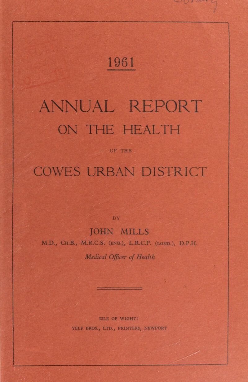 ANNUAL REPORT ON THE HEALTH 1 OF THE, COWES URBAN DISTRICT BY JOHN MILLS M.D., Ch.B., M.R.C.S. (ENG.)i L.R.C.P. (lond.), D.P.H. Medical Officer of Health V ^ ^ ISLE OF wight: YELF BROS., LTD., PRINTERS, NEWPORT 7^
