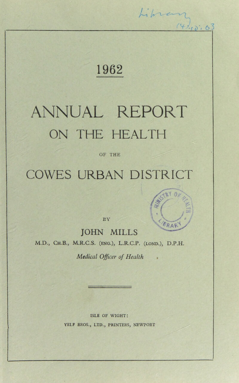 1962 ANNUAL REPORT ON THE HEALTH OF THE COWES URBAN DISTRICT JOHN MILLS M.D., Ch.B., M.R.C.S. (ENG.), L.R.C.P. (lond.), D.P.H. Medical Officer of Health , ISLE OF wight: VELF BROS., LTD., PRINTERS, NEWPORT