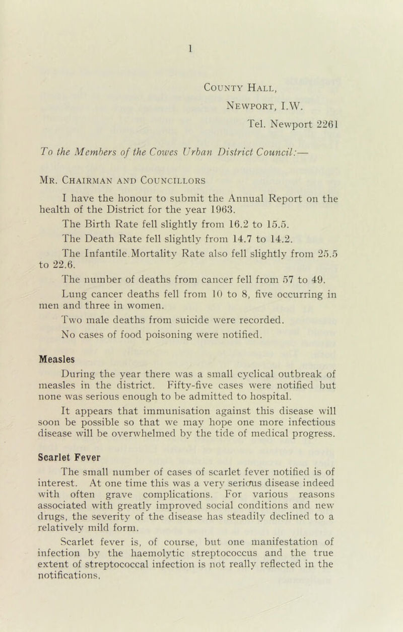 County Hall, Newport, I.W. Tel. Newport 2261 To the Members of the Cowes Urban District Council:— Mr. Chairman and Councillors I have the honour to submit the Annual Report on the health of the District for the year 1963. The Birth Rate fell slightly from 16.2 to 15.5. The Death Rate fell slightly from 14.7 to 14.2. The Infantile Mortality Rate ahso fell slightly from 25.5 to 22.6. The number of deaths from cancer fell from 57 to 49. Lung cancer deaths fell from 10 to 8, five occurring in men and three in women. Two male deaths from suicide were recorded. No cases of food poisoning were notified. Measles During the year there was a small cyclical outbreak of measles in the district. Fifty-five cases were notified but none was serious enough to be admitted to hospital. It appears that immunisation against this disease will soon be possible so that we may hope one more infectious disease will be overwhelmed by the tide of medical progress. Scarlet Fever The small number of cases of scarlet fever notified is of interest. At one time this was a very serious disease indeed with often grave complications. For various reasons associated with greatly improved social conditions and new drugs, the severit}^ of the disease has steadily declined to a relatively mild form. Scarlet fever is, of course, but one manifestation of infection by the haemolytic streptococcus and the true extent of streptococcal infection is not really reflected in the notifications.