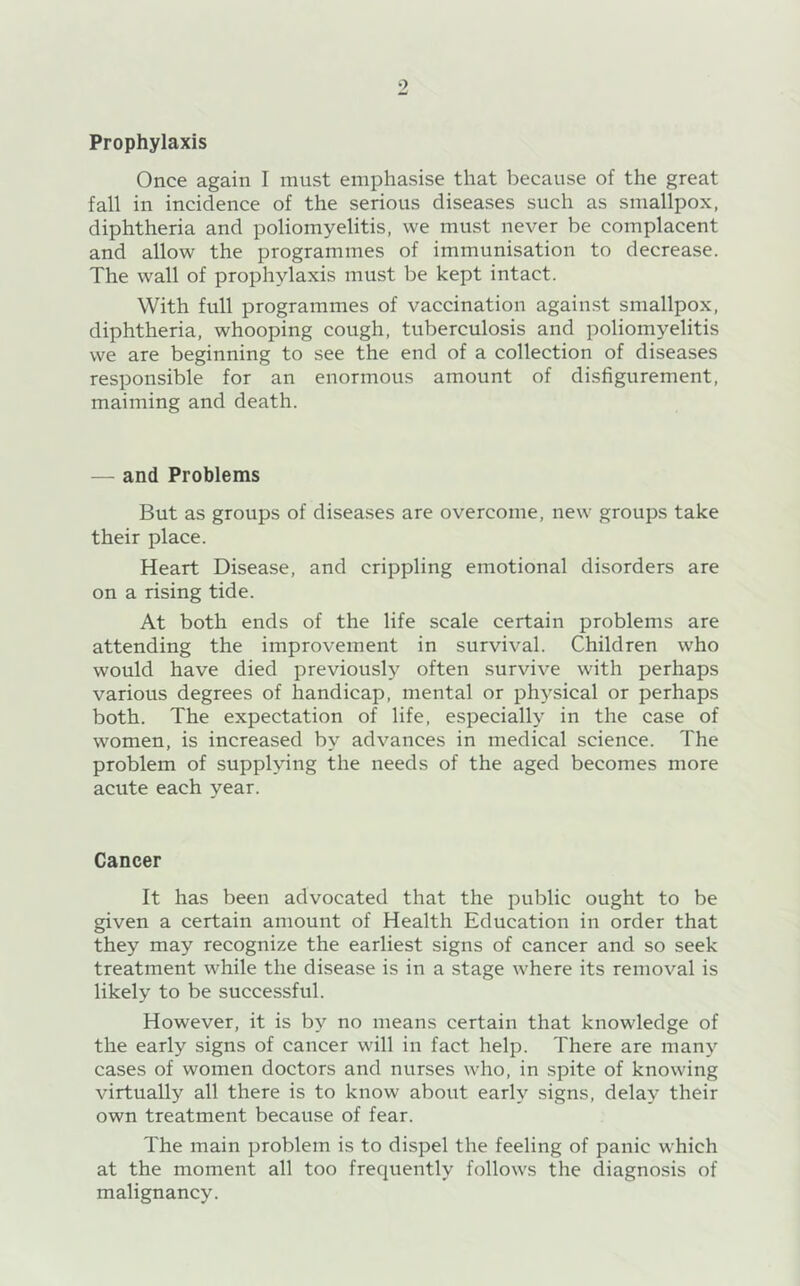 Prophylaxis Once again I must emphasise that because of the great fall in incidence of the serious diseases such as smallpox, diphtheria and poliomyelitis, we must never be complacent and allow the programmes of immunisation to decrease. The wall of prophylaxis must be kept intact. With full programmes of vaccination against smallpox, diphtheria, whooping cough, tuberculosis and poliomyelitis we are beginning to see the end of a collection of diseases responsible for an enormous amount of disfigurement, maiming and death. — and Problems But as groups of diseases are overcome, new groups take their place. Heart Disease, and crippling emotional disorders are on a rising tide. At both ends of the life scale certain problems are attending the improvement in survival. Children who would have died previously often survive with perhaps various degrees of handicap, mental or physical or perhaps both. The expectation of life, especially in the case of women, is increased by advances in medical science. The problem of supplying the needs of the aged becomes more acute each year. Cancer It has been advocated that the public ought to be given a certain amount of Health Education in order that they may recognize the earliest signs of cancer and so seek treatment while the disease is in a stage where its removal is likely to be successful. However, it is by no means certain that knowledge of the early signs of cancer will in fact help. There are many cases of women doctors and nurses who, in spite of knowing virtually all there is to know about early signs, delay their own treatment because of fear. The main problem is to dispel the feeling of panic which at the moment all too frequently follows the diagnosis of malignancy.
