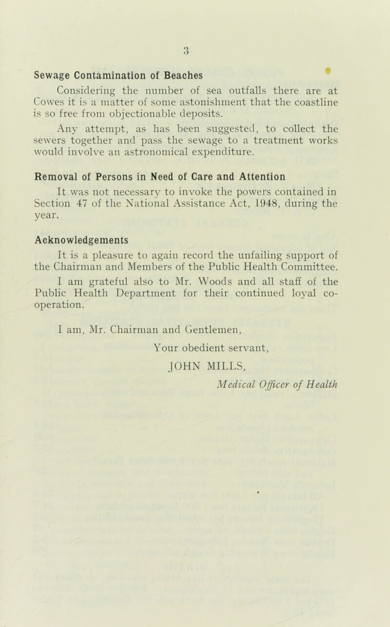 o .) Sewage Contamination of Beaches ^ Considering the number of sea outfalls there are at Cowes it is a matter of some astonishment that the coastline is so free from objectionable deposits. Any attempt, as has been suggested, to collect the sewers together and pass the sewage to a treatment works would involve an astronomical expenditure. Removal of Persons in Need of Care and Attention It was not necessary to invoke the powers contained in Section 47 of the National Assistance Act, 1948, during the year. Acknowledgements It is a pleasure to again record the unfailing support of the Chairman and Members of the Public Health Committee. I am grateful also to Mr. Woods and all staff of the Public Health Department for their continued loyal co- operation. 1 am, Mr. Chairman and Gentlemen, Your obedient servant, JOHN MILLS, Medical Officer of Health