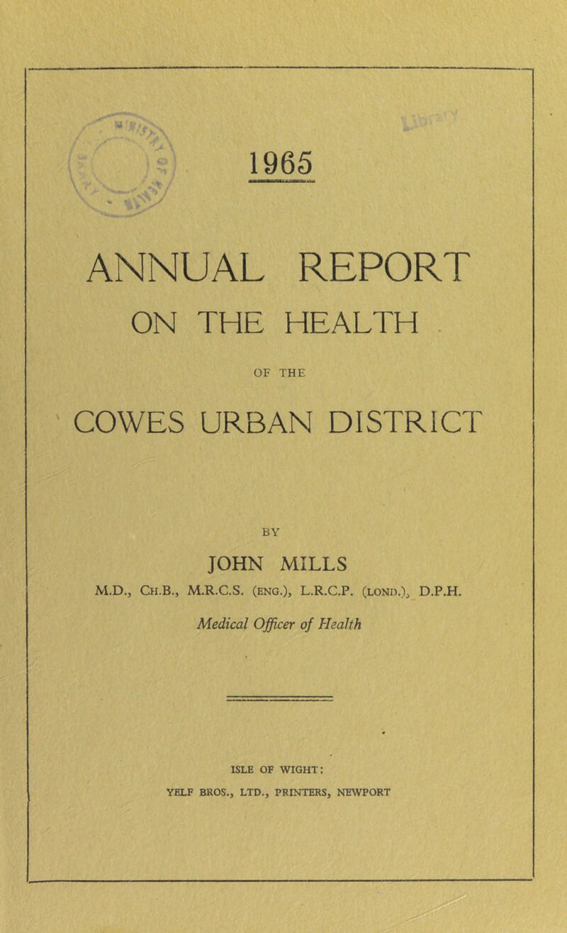 1965 ANNUAL REPORT ON THE HEALTH OF THE COWES URBAN DISTRICT BY JOHN MILLS M.D., Ch.B., M.R.C.S. (eng.), L.R.C.P. (lond.), D.P.H. Medical Officer of Health isle of wight: YELF BEOS., LTD., PRINTERS, NEWPORT