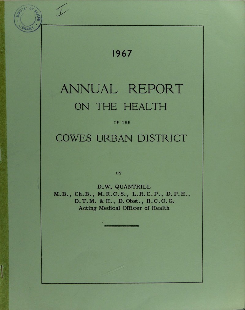1967 ANNUAL REPORT ON THE HEALTH OF THK COWES URBAN DISTRICT HY D.W. QUANTRILL M.B., Ch.B., M.R.C.S., L.R.C.P., D.T.M. &H., D. Obst., R.C.O.G. Acting Medical Officer of Health