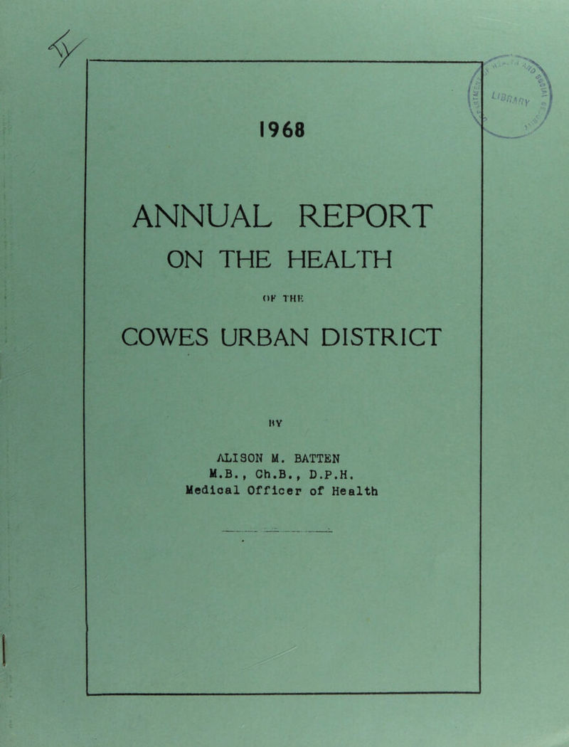1968 ANNUAL REPORT ON THE HEALTH OF THK COWES URBAN DISTRICT HY ALISON M. BATTEN M.B., Ch.B., D.P.H. Medical Officer of Health