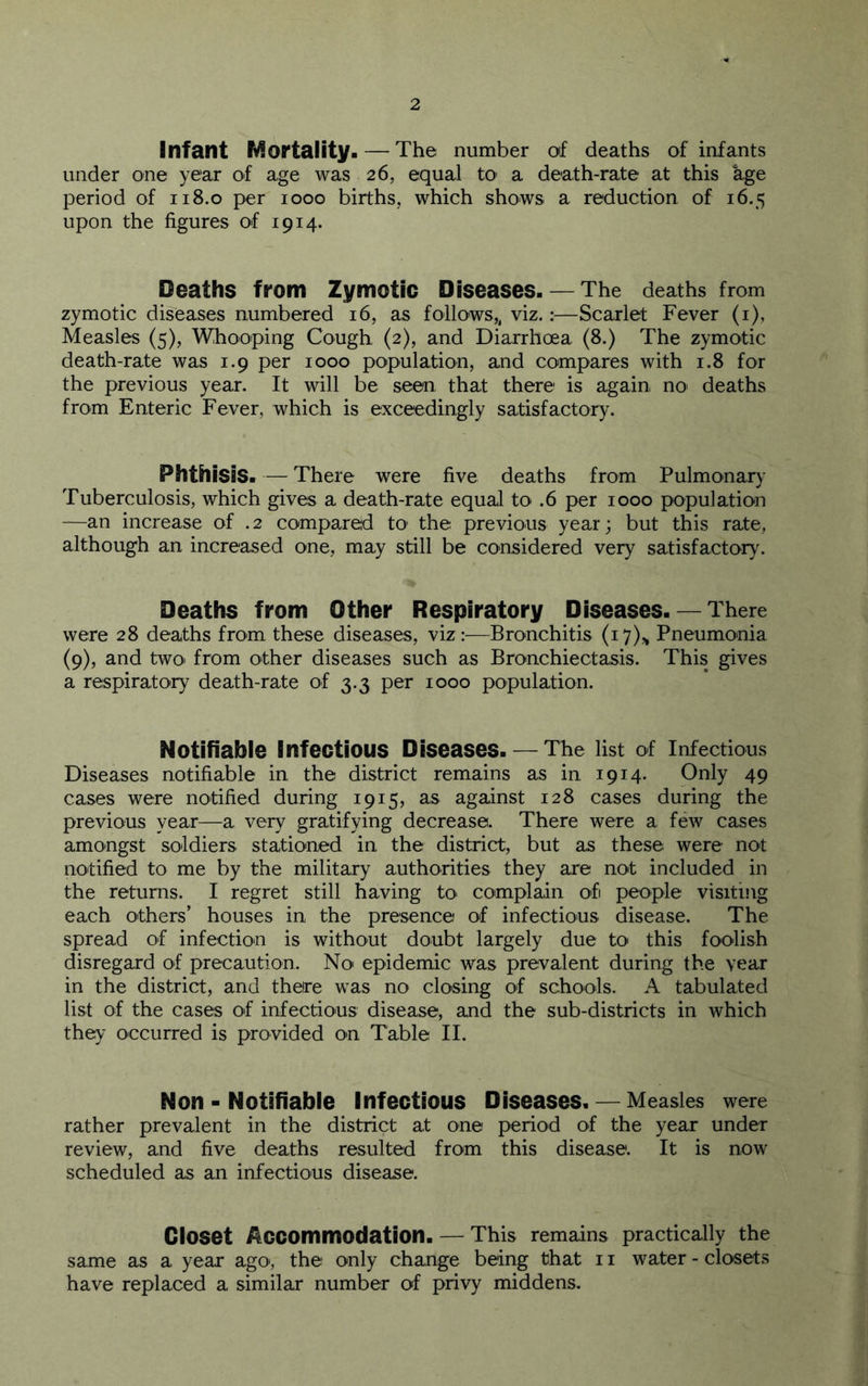 Infant Mortality. — The number of deaths of infants under one year of age was 26, equal to a death-rate at this age period of 118.0 per 1000 births, which shows a reduction of 16.5 upon the figures of 1914. Deaths from Zymotic Diseases. — The deaths from zymotic diseases numbered 16, as follows,, viz.:—Scarlet Fever (i), Measles (5), Whooping Cough (2), and Diarrhoea (8.) The zymotic death-rate was 1.9 per 1000 population, and compares with 1.8 for the previous year. It will be seen that there is again no deaths from Enteric Fever, which is exceedingly satisfactory. Phthisis. — There were five deaths from Pulmonary Tuberculosis, which gives a death-rate equal to .6 per 1000 population —an increase of .2 compared to the previous year; but this rate, although an increased one, may still be considered very satisfactory. Deaths from Other Respiratory Diseases.— There were 28 deaths from these diseases, viz:—Bronchitis (i7)„ Pneumonia (9), and twoi from other diseases such as Bronchiectasis. This gives a respiratoiry death-rate of 3.3 per 1000 population. Notifiable Infectious Diseases. — The list of infectious Diseases notifiable in the district remains as in 1914. Only 49 cases were notified during 1915, as against 128 cases during the previous year—a very gratifying decrease. There were a few cases amongst soldiers stationed in the district, but as these were not notified to me by the military authorities they are not included in the returns. I regret still having tO' complain of people visiting each others’ houses in the presence of infectious disease. The spread of infection is without doubt largely due to' this foolish disregard of precaution. No epidemic was prevalent during the year in the district, and there was no closing of schools. A tabulated list of the cases of infectious disease, and the sub-districts in which they occurred is provided on Table II. Non - Notifiable Infectious Diseases. — Measles were rather prevalent in the district at one period of the year under review, and five deaths resulted from this disease. It is now scheduled as an infectious disease. Closet Accommodation. — This remains practically the same as a year ago, the only change being that 11 water - closets have replaced a similar number of privy middens.