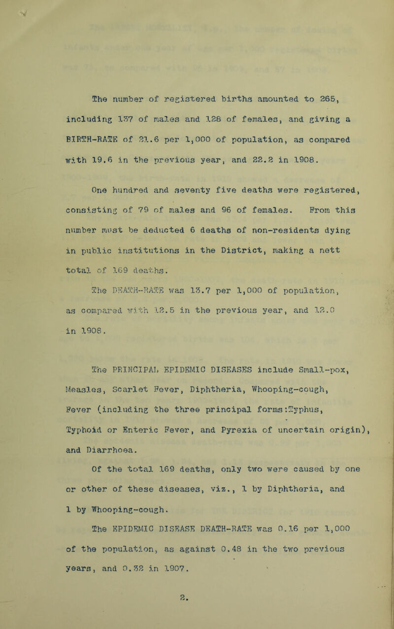 The number of registered births amounted to 265, including 157 of ma3.es and 128 of females, and giving a BIRTH-RATE of 21.6 per 1,000 of population, as compared with 19.6 in the previous year, and 22.2 in 1908. One hundred and seventy five deaths were registered, consisting of 79 of males and 96 of females. Prom this number must be deducted 6 deaths of non-residents dying in public institutions in the District, making a nett total of 169 deaths. ‘The DEATH-RATE was 15.7 per 1,000 of population, as compared with 12,5 in the previous year, and 12.0 in 1908. The PRINCIPAL EPIDEMIC DISEASES include Small-pox, Measles, Scarlet Fever, Diphtheria, Whooping-cough, Fever (including the three principal forms ‘.Typhus, Typhoid or Enteric Fever, and Pyrexia of uncertain origin), and Diarrhoea. Of the total 169 deaths, only two were caused by one or other of these diseases, viz., 1 by Diphtheria, and 1 by Whooping-cough. The EPIDEMIC DISEASE DEATH-RATE was 0.16 per 1,000 of the population, as against 0.48 in the two previous years, and 0.52 in 1907.