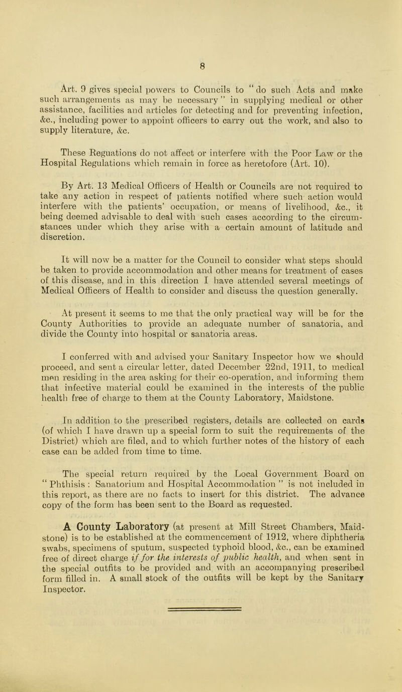 Art. 9 gives si^ecial ])o\vers to Councils to “ tlo such Acts and make such arrangements as may he necessary” in supplying medical or other assistance, facilities and articles for detecting and for preventing infection, i^-c., including power to appoint officers to carry out the work, and also to supply literature, etc. These Reguations do not affect or interfere with the Poor Law or the Hospital Regulations which remain in force as heretofore (Art. 10). By Art. 13 Medical Officers of Health or Councils are not required to take any action in respect of patients notified where such action would interfere with tlie patients’ occupation, or means of livelihood, &c., it being deemed advisable to deal with such cases according to the circum- stances under which they arise with a certain amount of latitude and discretion. It will now be a matter for the Council to consider what steps should be taken to provide accommodation and other means for treatment of cases of this disease, and in this direction I have attended several meetings of Medical Officers of Health to consider aiid discuss the question generally. At present it seems to me that tlie only practical way will be for the County Authorities to provide an adequate number of sanatoria, and divide the County into hospital or sanatoria areas. I conferred with and advised your Sanitary Inspector how we should proceed, and sent a circular letter, dated December 22nd, 1911, to medical men residing in the area asking for their co-operation, and informing them that infective material could l)e examined in the interests of the public health free of charge to them at the County Laboratory, Maidstone. In addition to the prescribed registers, details are collected on cards (of which I have drawn up a special form to suit the requirements of the District) which are filed, and to which further notes of the history of each case can be added from time to time. The special return re(pured by the Local Government Board on “ Phthisis : Sanatorium ami Hospital Accommodation ” is not included in this report, as there are no facts to insert for this district. The advance copy of the form has been sent to the Board as requested. A County Laboratory (at present at Mill Street Chambers, Maid- stone) is to be established at the commencement of 1912, where diphtheria swabs, specimens of sputum, suspected typhoid blood, &c., can be examined free of direct charge if for the interests of public health, and when sent in the special outfits to be provided and with an accompanying prescribed form filled in. A small stock of the outfits will be kept by the Sanitary Inspector.