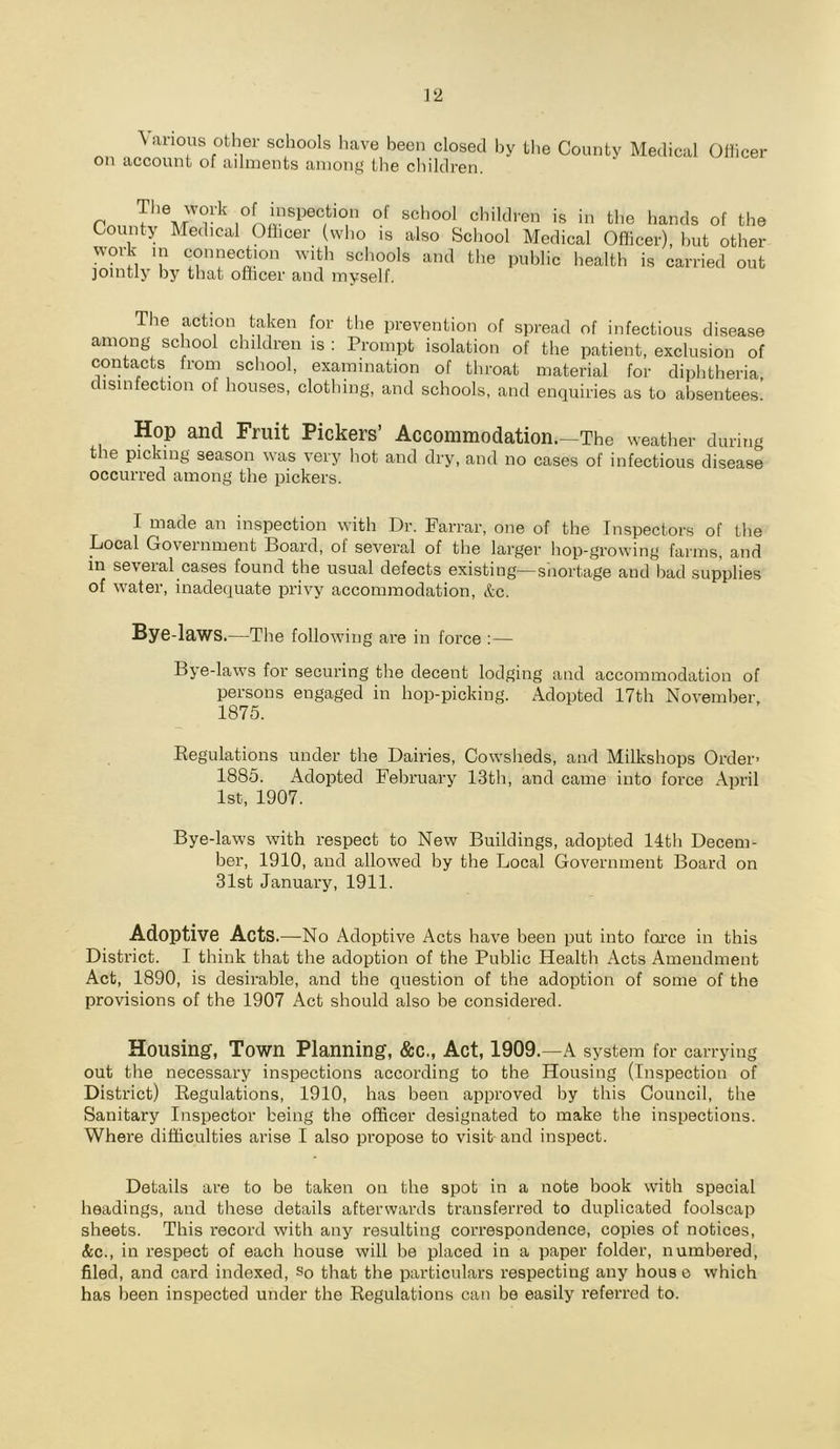 \anous other schools Iiave been closed hy the County Medical on account of adments among the children. Otticer rnn.I‘’VOf «of'oof children is in the hands of the County Medical Oliicer (who is also School Medical Officer), hut other work in connection with schools and the public health is carried out jointly by that officer and myself. The action taken for tlie prevention of spread of infectious disease among school children is : Prompt isolation of the patient, exclusion of contacts from school, examination of throat material for diphtheria disinfection of houses, clothing, and schools, and enquiries as to absentees.’ Hop and Fruit Pickers’ Accommodation.—The weather during t le picking season was very hot and dry, and no cases of infectious disease occurred among the pickers. I made an inspection with Dr. Farrar, one of the Inspectors of the Local Government Board, of several of the larger hop-growing farms, and in several cases found the usual defects existing—sliortage and bad supplies of water, inadequate privy accommodation, &c. Bye-laws.—The following are in force :— Bye-laws for securing the decent lodging and accommodation of persons engaged in hop-picking. Adopted 17th November, 1875. Regulations under the Dairies, Cowsheds, and Milkshops Order- 1885. Adopted February 13th, and came into force April 1st, 1907. Bye-laws with respect to New Buildings, adopted 14th Decem- ber, 1910, and allowed hy the Local Government Board on 31st January, 1911. Adoptive Acts.—-No Adoptive Acts have been put into foi’ce in this District. I think that the adoption of the Public Health Acts Amendment Act, 1890, is desirable, and the question of the adoption of some of the provisions of the 1907 Act should also be considered. Housing, Town Planning, &C., Act, 1909.—A system for carrying out the necessary inspections according to the Housing (Inspection of District) Regulations, 1910, has been approved by this Council, the Sanitary Inspector being the officer designated to make the inspections. Where difficulties arise I also propose to visit- and inspect. Details are to be taken on the spot in a note book with special headings, and these details afterwards transferred to duplicated foolscap sheets. This record with any resulting correspondence, copies of notices, &c., in respect of each house will be placed in a paper folder, numbered, filed, and card indexed, So that the particulars respecting any hous e which has been inspected under the Regulations can be easily referred to.