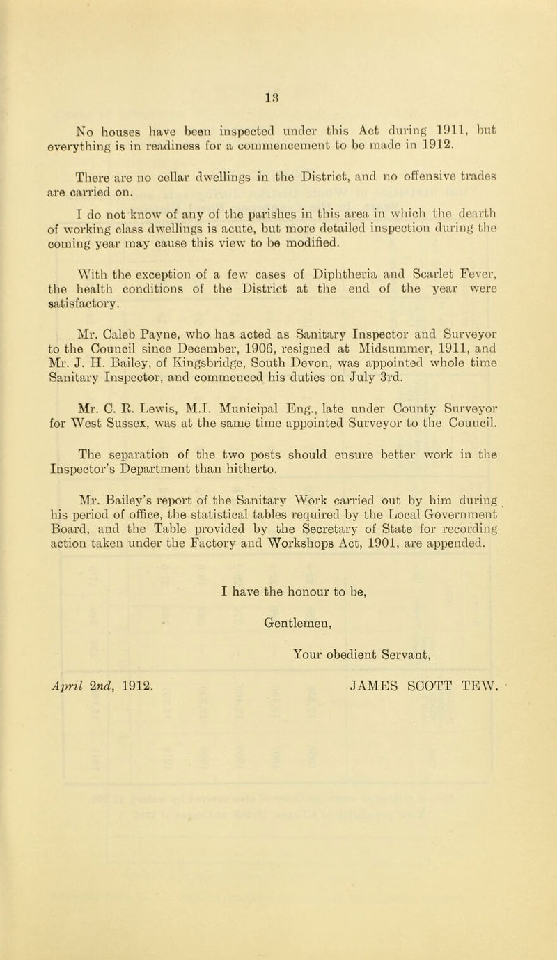 No houses have been inspected under this Act during 1911, Init everything is in readiness for a coinmenceinent to bo made in 1912. There are no collar dwellings in tlie District, and no offensive trades are carried on. I do not know of any of the parishes in this area in which the dearth of working class dwellings is acute, hut more detailed inspection during the coming year may cause this view to bo modified. With the exception of a few cases of Diphtheria and Scarlet Fever, the health conditions of the District at the end of the year were satisfactory. Mr. Caleb Payne, who has acted as Sanitary Inspector and Surveyor to the Council since December, 1906, resigned at Midsummer, 1911, and Mr. J. H. Bailey, of Kingsbridge, South Devon, was appointed whole time Sanitary Inspector, and commenced his duties on July 3rd. Mr. C. E. Lewis, M.I. Municipal Eng., late under County Surveyor for West Sussex, was at the same time appointed Surveyor to the Council. The separation of the two posts should ensure better work in the Inspector’s Department than hitherto. Mr. Bailey’s report of the Sanitary Work carried out by him during his period of office, the statistical tables required by the Local Government Board, and the Talile provided by the Secretary of State for recording action taken under the Factory and Workshops Act, 1901, are appended. I have the honour to be. Gentlemen, Your obedient Servant, April 2nd, 1912. JAMES SCOTT TEW.