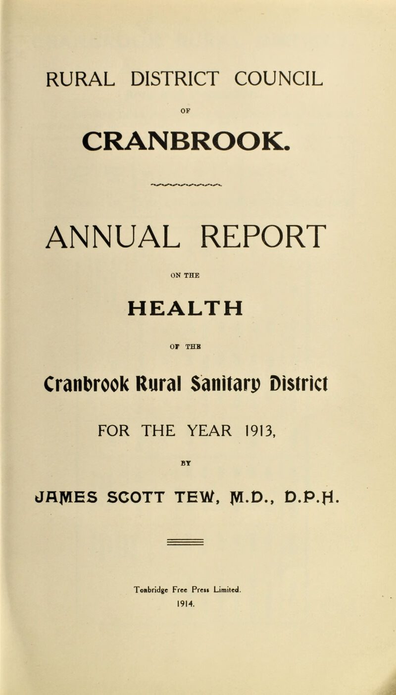 RURAL DISTRICT COUNCIL CRANBROOK. ANNUAL REPORT ON THE HEALTH or THB Cranbrook Rural Sanitarp District FOR THE YEAR 1913, BY JAIWES SCOTT TEW, |VI.D., D.P.H- Tonbridge Free Prers Limited. 1914.