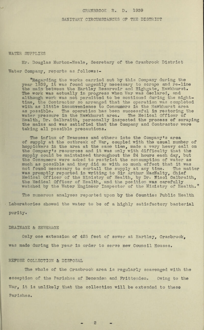 SANITARY CIRCUMSTANCES OP THE DISTRICT WATER SUPPLIES Mr. Douglas Murton-Neale, Secretary of the Cranhrook District 7/ater Company, reports as follows Regarding the works carried out by this Company during the year' 1939, it was found urgently necessary to scrape and re-line the main between the Hartley Reservoir and Highgate, Hawkhurst# The work was actually in progress when War was declared, and although work was not permitted to be continued during the night- time, the Contractor so arranged that the operation was completed with as little inconvenience to Consumers in the Hawkhurst area as possible. The operation has been successful in restoring the water pressure in the Hawkhurst area. The Medical Officer of Health, Dr. Galbraith, personally Inspected the process of scraping the mains and was satisfied that the Company and Contractor v/ere taking all possible precautions. The influx of Evacuees and others into the Company*s area of supply at the oiitbreak of War, coupled with the usual number of hopplckers in the area at the same time, made a very heavy call on the Company*3 resources and it was only with difficulty that the supply could be maintained thraaghout the 24 hours each day, but the Consumers were asked to restrict the consumption of water as much as possible and they did so with so much effect that it was not found necessary to curtail the supply at any time. The matter was promptly reported in writing to Sir Arthur MacNaltj*', Chief Medical Officer of the Ministry of Health, by Dr. Nicol Galbraith, the Medical Officer of Health, and the position was carefully watched by the Water Engineer Inspector of the Ministry of Health. Tlie numerous analyses reported upon by the Counties Public Health ' Laboratories showed the water to be of a highly satisfactory bacterial purity. DRAINAGE & SE’YERAGE Only one extension of 425 feet of sewer at Hartley, Cranbrook, was made during the year in order to serve new Council Houses. REFUSE COLLECTION & DISPOSAL The whole of the Cranbrook area is regularly scavenged with the ezception of the Parishes of Benenden and Frittenden. Owing to the V/ar, it is unlikely that the collection will be extended to these Parishes. 2