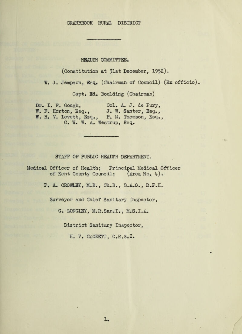 CRANBROOK RURAL DISTRICT HEALTH COMMITTEE. (Constitution at 31st December, 1952). W. J. Jempson, Esq. (Chairman of Council) (Ex officio). Capt. Ed. Boulding (Chairman) Dr. W. W. I. F. Gough, Col. A. J. de Pury, P. Horton, Esq., J. W. Santer, Esq., H. V. Levett, Esq., P. M. Thomson, Esq., C. W. W. A. Westrup, Esq. STAFF OP PUBLIC HEALTH DEPARTMENT. Medical Officer of Health; Principal Medical Officer of Kent County Council; (Area No. k) • P. A. CR0MJ3I, M.B., Ch.B., B.A.O., D.P.H. Surveyor and Chief Sanitary Inspector, G. LONGLEI, M.R.San.I., M.S.I.A. District Sanitary Inspector, H. V. CACKETT, C.R.S.I. 1