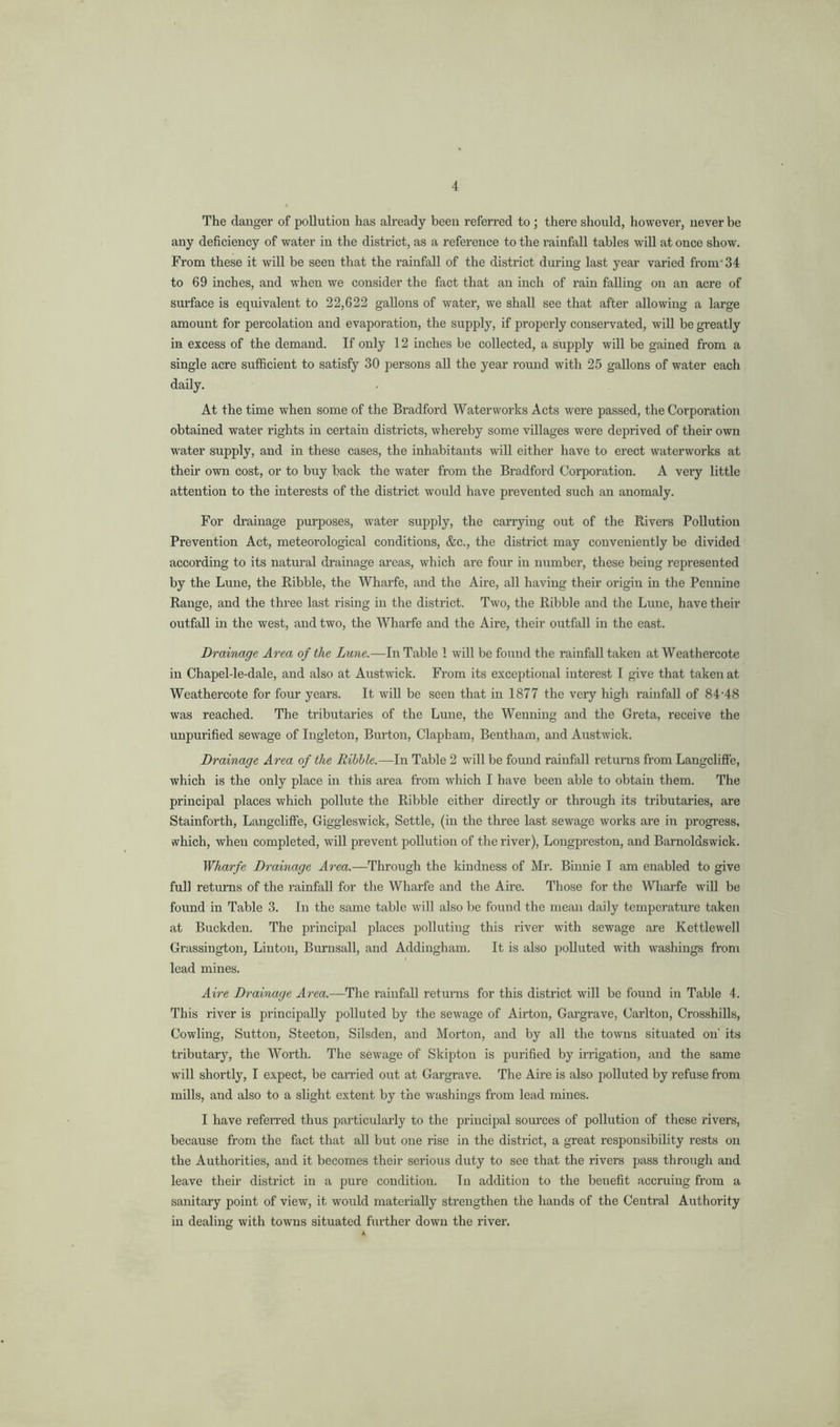 The danger of pollution has already been referred to; there should, however, never be any deficiency of water in the district, as a reference to the rainfall tables will at once show. From these it will be seen that the rainfall of the district during last year varied from* 34 to 69 inches, and when we consider the fact that an inch of rain falling on an acre of surface is equivalent to 22,622 gallons of water, we shall see that after allowing a large amount for percolation and evaporation, the supply, if properly conservated, will be greatly in excess of the demand. If only 12 inches be collected, a supply will be gained from a single acre sufficient to satisfy 30 persons all the year round with 25 gallons of water each daily. At the time when some of the Bradford Waterworks Acts were passed, the Corporation obtained water rights in certain districts, whereby some villages wei'e deprived of their own water supply, and in these cases, the inhabitants will either have to erect waterworks at their own cost, or to buy back the water from the Bradford Corporation. A veiy little attention to the interests of the district would have prevented such an anomaly. For drainage purposes, water supply, the carrying out of the Rivers Pollution Prevention Act, meteorological conditions, &c., the district may conveniently be divided according to its natural di’ainage areas, which are four in number, these being represented by the Luiie, the Ribble, the Wharfe, and the Aire, all having their origin in the Pennine Range, and the three last rising in the district. Two, the Ribble and the Lime, have their outfall in the west, and two, the Wharfe and the Aire, their outfall in the east. Drainage Area of the Lune.—In Table 1 will be found the rainfall taken at Weathercote in Chapel-le-dale, and also at Austwick. From its exceptional interest I give that taken at Weathercote for four years. It will be seen that in 1877 the very high rainfall of 84-48 was reached. The tributaries of the Lune, the Wenning and the Greta, receive the unpurified sewage of lugleton. Burton, Clapham, Bentham, and Austwick. Drainage Area of the Dibble.—In Table 2 will be found rainfall returns from Langclifte, which is the only place in this area from which I have been able to obtain them. The principal places which pollute the Ribble either directly or through its tributaries, are Stainforth, Langcliffe, Giggleswick, Settle, (in the three last sewage works are in progress, which, when completed, will prevent pollution of the river), Longpreston, and Barnoldswick. Wharfe Drainage Area.—Through the kindness of Mr. Binnie I am enabled to give full returns of the rainfall for the Wharfe and the Aire. Those for the ^V^^arfe will be found in Table 3. In the same table ivill also be found the mean daily temperature taken at Buckden. The principal places polluting this river with sewage are Kettlewell Grassington, Linton, Burnsall, and Addingham. It is also polluted with washings from lead mines. Aire Drojinage Area.—The rainfall returns for this district will be found in Table 4. This river is principally polluted by the sewage of Airton, Gargrave, Carlton, Crosshills, Cowling, Sutton, Steeton, Silsden, and Morton, and by all the towns situated on' its tributary, the Worth. The s6wage of Skipton is purified by irrigation, and the same will shortly, I expect, be carried out at Gargrave. The Aire is also polluted by refuse from mills, and also to a slight extent by the washings from lead mines. I have referred thus particularly to the principal som’ces of pollution of these rivers, because from the fact that all but one rise in the district, a great responsibility rests on the Authorities, and it becomes their serious duty to see that the rivers pass through and leave their district in a pure condition. In addition to the benefit accruing from a sanitary point of view, it would materially strengthen the hands of the Central Authority in dealing with towns situated further down the river.