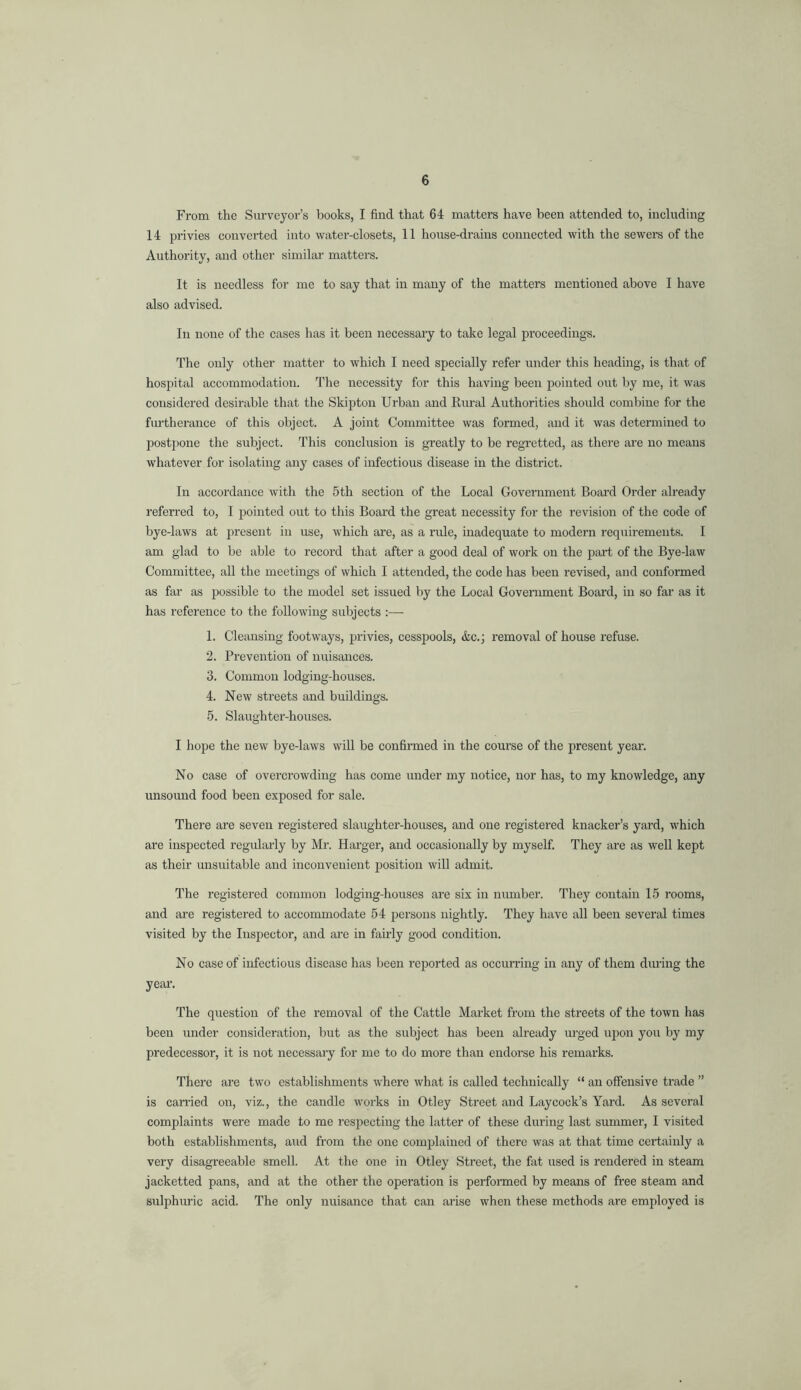 From the Surveyor’s books, I find that 64 matters have been attended to, including 14 privies converted into water-closets, 11 house-drains connected with the sewere of the Authority, and other similar matters. It is needless for me to say that in many of the matters mentioned above I have also advised. In none of the cases has it been necessary to take legal proceedings. The only other matter to which I need specially refer under this heading, is that of hospital accommodation. The necessity for this having been pointed out by me, it was considered desirable that the Skipton Urban and Rural Authorities should combine for the fiu’therance of this object. A joint Committee was formed, and it was determined to postiione the subject. This conclusion is greatly to be regretted, as there are no means whatever for isolating any cases of infectious disease in the district. In accordance with the 5th section of the Local Government Board Order already referred to, I jjointed out to this Board the great necessity for the revision of the code of bye-laws at present in use, which are, as a rule, inadequate to modern requirements. I am glad to be able to record that after a good deal of work on the part of the Bye-law Committee, all the meetings of which I attended, the code has been revised, and conformed as far as possible to the model set issued by the Local Government Board, in so far as it has reference to the following subjects :— 1. Cleansing footways, privies, cesspools, &c.; removal of house refuse. 2. Prevention of nuisances. 3. Common lodging-houses. 4. New streets and buildings. 5. Slaughter-houses. I hope the new bye-laws will be confirmed in the course of the present year. No case of overcrowding has come under my notice, nor has, to my knowledge, any unsound food been exposed for sale. There are seven registered slaughter-houses, and one registered knacker’s yard, which are inspected regidarly by Mr. Harger, and occasionally by myself. They are as well kept as their unsuitable and inconvenient position will admit. The registered eommon lodging-houses are six in number. They contain 15 rooms, and are registered to accommodate 54 persons nightly. They have all been several times visited by the Inspector, and are in fairly good condition. No case of infectious disease has been reported as occurring in any of them during the year-. The question of the removal of the Cattle Market from the streets of the town has been under eonsideration, but as the subject has been already urged upon you by my predecessor, it is not necessaiy for me to do more than endorse his remarks. There are two establishments where what is called technically “ an offensive trade ” is canded on, viz., the candle works in Otley Street and Laycock’s Yard. As several complaints were made to me respecting the latter of these during last summer, I visited both establishments, and from the one comjfiained of there was at that time certainly a very disagreeable smell. At the one in Otley Street, the fat used is rendered in steam jacketted pans, and at the other the operation is performed by means of free steam and sulphuric acid. The only nuisance that can arise when these methods are employed is