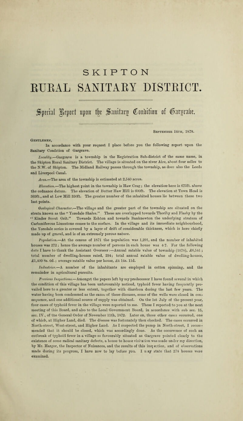 RUEAL SANITARY DISTRICT. Silftiiil Ikcpart npoit tjjc Sitiiitiini (Kaiiiitittit flf ^iirurak. September i4TH, 1878. Gentlemen, In accordance witli your request I place before you the following report upon the Sanitary Condition of Gargrave. locality.—Gargrave is a township in the Eegistration Sub-district of the same name, in the Skipton Eural Sanitary District. The village is situated on the river Aire, about four miles to the N.W. of Skipton. The Midland Eailway passes through the township, as does also the Leeds and Liverpool Canal. Area.—The area of the township is estimated at 2,540 acres. Elevation.—The highest point in the township is Haw Crag; the elevation'here is 675ft. above the ordnance datum. The elevation of Butter Haw Hill is GOOft. The elevation at Town Head is 369ft., and at Low Mill 350ft. The greater number of the inhabited houses lie between these two last points. Geological Character.—The village and the greater part of the township are situated on the strata known as the “ Yoredale Shales.” These are overlapped towards Thorlby and Flashy by the “ Kinder Scout Grit.” Towards Eshton and towards Banknewton the underlying stratum of Carboniferous Limestone comes to the surface. In the village and its immediate neighbourhood, the Yoredale series is covered by a layer of drift of considerable thickness, which is here chiefly made up of gravel, and is of an extremely porous nature. Population.—At the census of 1871 the population was 1,291, and the number of inhabited houses was 272 ; hence the average number of persons in each house was 4 7. For the following data I have to thank the Assistant Overseer:—Annual ratable value of township (1878), .£6,541; total number of dwelling-houses rated, 294; total annual ratable value of dwelling-houses, i£l,400 8s. Od.; average ratable value per house, £4- 14s. lid. Industnen.—A number of the inhabitants are employed in cotton spinning, and the remainder in agricultural pursuits. Previous Inspections.—Amongst the papers left by my predecessor I have found several in which the condition of this village has been unfavourably noticed, typhoid fever having frequently pre- vailed here to a greater or less extent, together with diarrhoea during the last few years. The water having been condemned as the cause of these diseases, some of the wells were closed in con- sequence, and one additional source of supply was obtained. On the 1st July of the present year, four cases of typhoid fever in the village were reported to me. These I reported to you at the next meeting of this Board, and also to the Local Government Board, in accord.ance with sub sec. 15, sec. IV., of the General Order of November 11th, 1872. Later on, three other cases occurred, one of which, at Higher Land, died. The disease was fortunately then checked. The cases occurred in North-street, West-street, and Higher Land. As I suspected the pump in North-street, I recom- mended that it should be closed, which was accordingly done. As the occurrence of such an outbreak of typhoid fever in a village so favourably situated as Gargrave pointed clearly to the existence of some radical sanitary defects, a house to house visitation was made under my direction, by Mr. Harger, the Inspector of Nuisances, and the results of this ins]; ection, and of observations made during its progress, I have now to lay before you. I n ay state that 274 houses were examined.