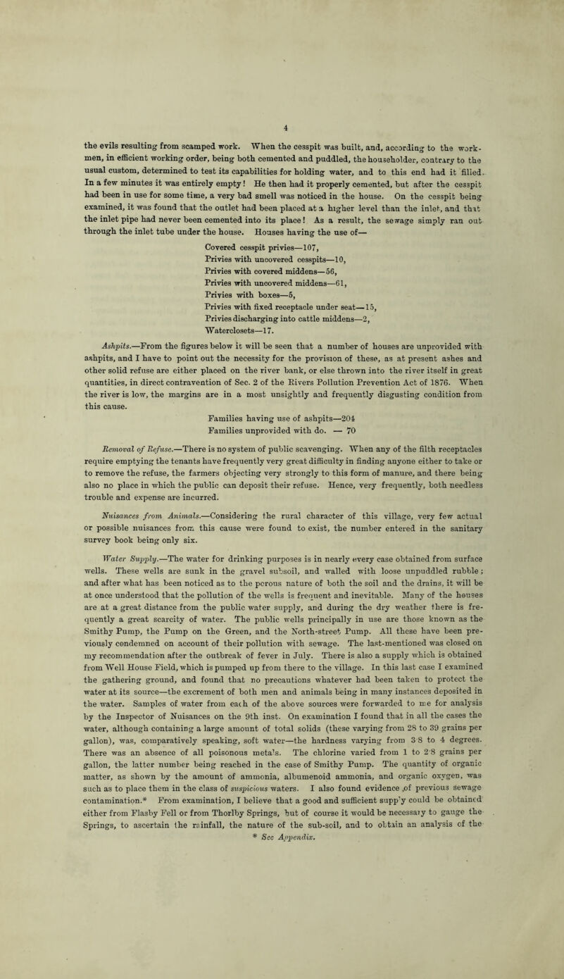 the evils resulting from scamped work. When the cesspit was built, and, according to the work- men, in efficient working order, being both cemented and puddled, the householder, contrary to the usual custom, determined to test its capabilities for holding water, and to this end had it filled. In a few minutes it was entirely empty! He then had it properly cemented, but after the cesspit had been in use for some time, a very bad smell was noticed in the house. On the cesspit being examined, it was found that the outlet had been placed at a higher level than the inlet, and that the inlet pipe had never been cemented into its place! As a result, the sewage simply ran out through the inlet tube under the house. Houses having the use of— Covered cesspit privies—107, Privies with uncovered cesspits—10, Privies with covered middens—56, Privies with uncovered middens—61, Privies with boxes—6, Privies with fixed receptacle under seat—15, Privies discharging into cattle middens—2, Waterclosets—17. Ashpits.—Prom the figures below it will be seen that a number of houses are unprovided with a.shpits, and I have to point out the necessity for the provision of these, as at present ashes and other solid refuse are either placed on the river bank, or else thrown into the river itself in great quantities, in direct contravention of Sec. 2 of the Elvers Pollution Prevention Act of 1876. When the river is low, the margins are in a most unsightly and frequently disgusting condition from this cause. Families having use of ashpits—204 Families unprovided with do. — 70 Removal of Refuse.—There is no system of public scavenging. When any of the filth receptacles require emptying the tenants have frequently very great difficulty in finding anyone either to take or to remove the refuse, the farmers objecting very strongly to this form of manure, and there being also no place in which the public can deposit their refuse. Hence, very frequently, both needless trouble and expense are incurred. Nuisances from Animals.—Considering the rural character of this village, very few actual or possible nuisances from this cause were found to exist, the number entered in the sanitary survey book being only six. Water Supply.—The water for drinking purposes is in nearly every case obtained from surface wells. These wells are sunk in the gravel subsoil, and walled with loose unpuddled rubble; and after what has been noticed as to the porous nature of both the soil and the drains, it will be at once understood that the pollution of the wells is frequent and inevitable. Many of the houses are at a great distance from the public water supply, and during the dry weather there is fre- quently a great scarcity of water. The public wells principally in use are those known as the Smithy Pump, the Pump on the Green, and the North-street Pump. All these have been pre- viously condemned on account of their pollution with sewage. The last-mentioned was closed on my recommendation after the outbreak of fever in July. There is also a supply which is obtained from Well House Field, which is pumped up from there to the village. In this last case I examined the gathering ground, and found that no precautions whatever had been taken to protect the water at its source—the excrement of both men and animals being in many instances deposited in the water. Samples of water from each of the above sources were forwarded to me for analysis by the Inspector of Nuisances on the 9th inst. On examination I found that in all the cases the water, although containing a large amount of total solids (these varying from 28 to 39 grains per gallon), was, comparatively speaking, soft water—the hardness varying from 3'8 to 4 degrees. There was an absence of all poisonous metals. The chlorine varied from 1 to 2 8 grains per gallon, the latter number being reached in the case of Smithy Pump. The quantity of organic matter, as shown by the amount of ammonia, albumenoid ammonia, and organic oxygen, was such as to place them in the class of suspicious waters. I also found evidence .of previous sewage contamination.* From examination, I believe that a good and sufficient supp’y could be obtained either from Flashy Fell or from Thorlby Springs, but of course it would be necessaiy to gauge the Springs, to ascertain the rainfall, the nature of the sub-soil, and to obtain an analysis of the * See Appendix.