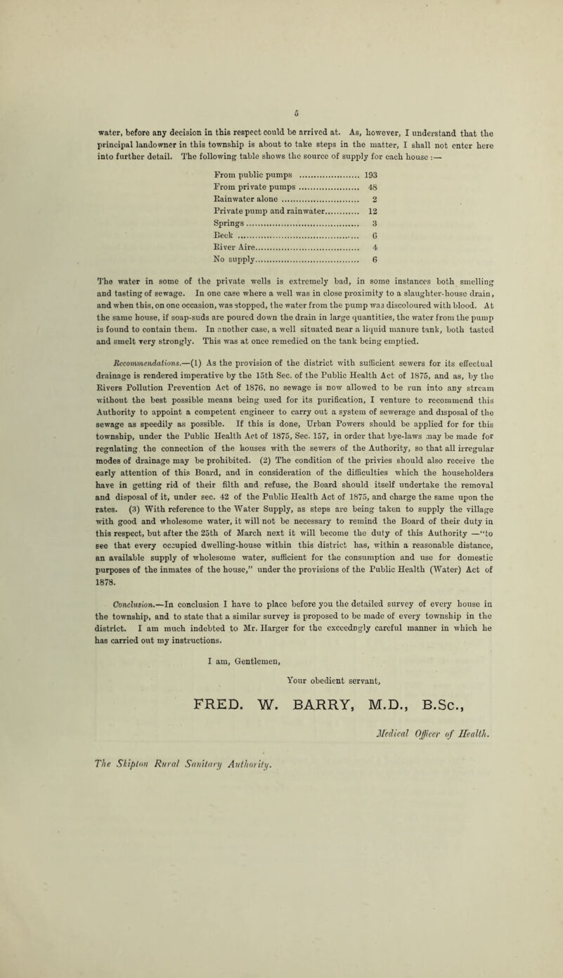 water, before any decision in this respect could bo arrived at. As, however, I understand that the principal landowner in this township is about to take steps in the matter, I shall not enter here into further detail. The following table shows the source of supply for each house :— From public pumps 193 From private pumps 48 Eainwater alone 2 Private pump and rainwater 12 Springs 3 Beck G Eiver Aire 4 No supply 6 The water in some of the private wells is extremely bad, in some instances both smelling and tasting of sewage. In one case where a well was in close proximity to a slaughter-house drain, and when this, on one occasion, was stopped, the water from the pump was discoloured with blood. At the same house, if soap-suds are poured down the drain in large quantities, the water from the pump is found to contain them. In another case, a well situated near a liquid manure tank, both tasted and smelt very strongly. This was at once remedied on the tank being emptied. Recommendations.—(1) As the provision of the district with sufficient sewers for its effectual drainage is rendered imperative by the 15th Sec. of the Public Health Act of 1875, and as, by the Kivers Pollution Prevention Act of 1870, no sewage is now allowed to be run into any stream without the best possible means being used for its purification, I venture to recommend this Authority to appoint a competent engineer to carry out a system of sewerage and disposal of the sewage as speedily as possible. If this is done. Urban Powers should be applied for for this township, under the Public Health Act of 1875, Sec. 157, in order that bye-laws .-nay be made for regulating, the connection of the houses with the sewers of the Authority, so that all irregular modes of drainage may be prohibited. (2) The condition of the privies should also receive the early attention of this Board, and in consideration of the difficulties which the householders have in getting rid of their filth and refuse, the Board should itself undertake the removal and disposal of it, under sec. 42 of the Public Health Act of 1875, and charge the same upon the rates. (3) With reference to the Water Supply, as steps are being taken to supply the village with good and wholesome water, it will not be necessary to remind the Board of their duty in this respect, but after the 25th of March next it will become the duty of this Authority —“to see that every occupied dwelling-house within this district has, within a reasonable distance, an available supply of wholesome water, sufficient for the consumption and use for domestic purposes of the inmates of the house,” under the provisions of the Public Health (Water) Act of 1878. Conclusion.—In conclusion I have to place before you the detailed survey of every house in the township, and to state that a similar survey is proposed to be made of every township in the district. I am much indebted to Mr. Harger for the excccdngly careful manner in which he has carried out my instructions. I am. Gentlemen, Your obedient servant, FRED. W. BARRY, M.D., B.Sc., J/cch'cal Officer of Health, The Shiploii Rural Sanitary Authority.