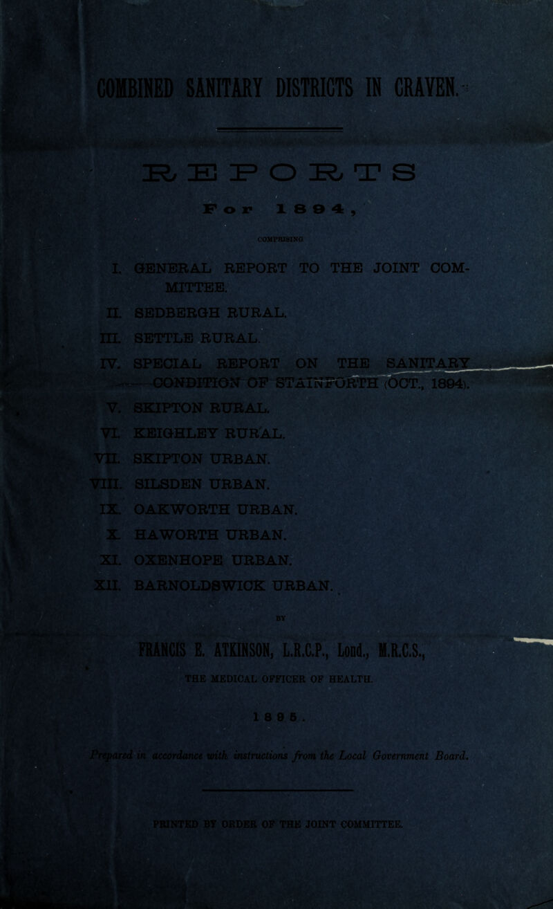 HRj E P O IR> ox* 18 9 4, COMPRISING I. GENERAL REPORT TO THE JOINT COM- MITTEE. II SEDBERGH RURAL. III. SETTLE RURAL. IV. SPECIAL REPORT ON THE SANITARY ^ CONDITION OF STAINEORTH (OCT., 1894). V. SKIPTON RURAL. VI. KEIGHLEY RURAL. VII. SKIPTON URBAN. VIII. SILSDEN URBAN. IX. OAKWORTH URBAN. X HAWORTH URBAN. XI. OXENHOPE URBAN. XII. BARNOLDSWICK URBAN. BY 1 8 9 5. Prepared in accordance with instructions from the Local Government Board. FRANCIS E. ATKINSON, L.R.C.P, Lond., H.R.C.S, THE MEDICAL OFFICER OF HEALTH. $ PRINTED BY ORDER OF THE JOINT COMMITTEE. *3