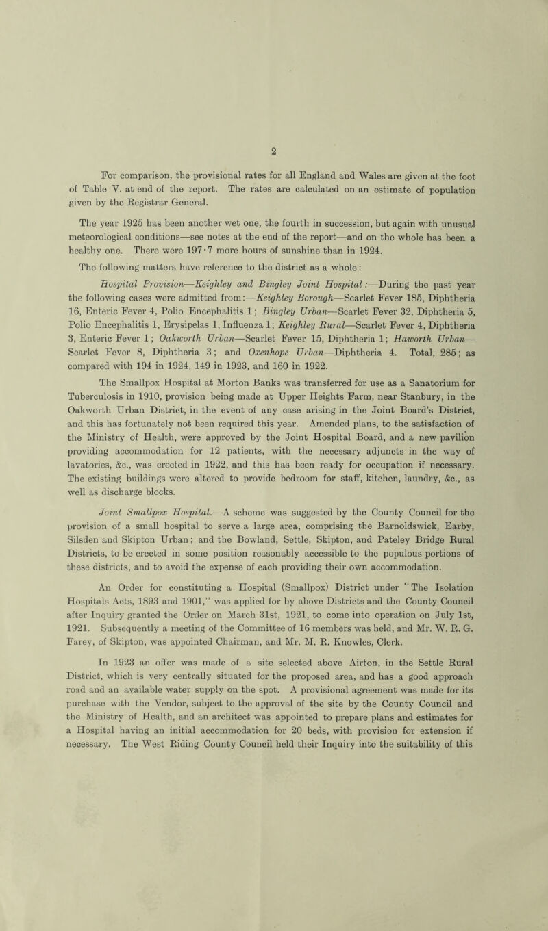 For comparison, the provisional rates for all England and Wales are given at the foot of Table Y. at end of the report. The rates are calculated on an estimate of population given by the Registrar General. The year 1925 has been another wet one, the fourth in succession, but again with unusual meteorological conditions—see notes at the end of the report—and on the whole has been a healthy one. There were 197-7 more hours of sunshine than in 1924. The following matters have reference to the district as a whole: Hospital Provision—Keighley and Bingley Joint Hospital .-—During the past year the following cases were admitted from:—Keighley Borough—Scarlet Fever 185, Diphtheria 16, Enteric Fever 4, Polio Encephalitis 1; Bingley Urban—Scarlet Fever 32, Diphtheria 5, Polio Encephalitis 1, Erysipelas 1, Influenzal; Keighley Rural—Scarlet Fever 4, Diphtheria 3, Enteric Fever 1; Oakiuurth Urban—Scarlet Fever 15, Diphtheria 1; Haworth Urban— Scarlet Fever 8, Diphtheria 3; and Oxenhope Urban—Diphtheria 4. Total, 285; as compared with 194 in 1924, 149 in 1923, and 160 in 1922. The Smallpox Hospital at Morton Banks was transferred for use as a Sanatorium for Tuberculosis in 1910, provision being made at Upper Heights Farm, near Stanbury, in the Oakworth Urban District, in the event of any case arising in the Joint Board’s District, and this has fortunately not been required this year. Amended plans, to the satisfaction of the Ministry of Health, were approved by the Joint Hospital Board, and a new pavilion providing accommodation for 12 patients, with the necessary adjuncts in the way of lavatories, &c., was erected in 1922, and this has been ready for occupation if necessary. The existing buildings were altered to provide bedroom for staff, kitchen, laundry, &c., as well as discharge blocks. Joint Smallpox Hospital.—A scheme was suggested by the County Council for the provision of a small hospital to serve a large area, comprising the Barnoldswick, Earby, Silsden and Skipton Urban; and the Bowland, Settle, Skipton, and Pateley Bridge Rural Districts, to be erected in some position reasonably accessible to the populous portions of these districts, and to avoid the expense of each providing their own accommodation. An Order for constituting a Hospital (Smallpox) District under ‘'The Isolation Hospitals Acts, 1893 and 1901,” was applied for by above Districts and the County Council after Inquiry granted the Order on March 31st, 1921, to come into operation on July 1st, 1921. Subsequently a meeting of the Committee of 16 members was held, and Mr. W. R. G. Farey, of Skipton, was appointed Chairman, and Mr. M. R. Knowles, Clerk. In 1923 an offer was made of a site selected above Airton, in the Settle Rural District, which is very centrally situated for the proposed area, and has a good approach road and an available water supply on the spot. A provisional agreement was made for its purchase with the Vendor, subject to the approval of the site by the County Council and the Ministry of Health, and an architect was appointed to prepare plans and estimates for a Hospital having an initial accommodation for 20 beds, with provision for extension if necessary. The West Riding County Council held their Inquiry into the suitability of this