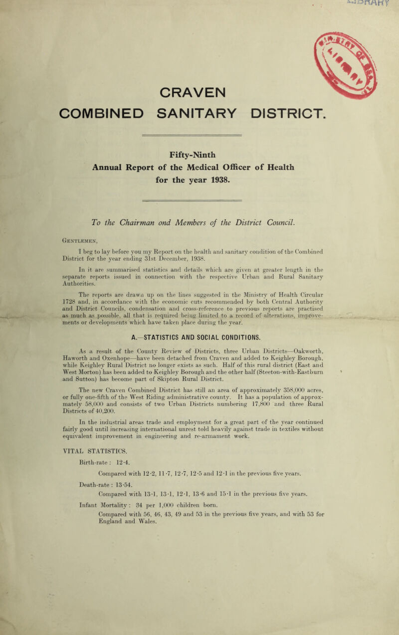 CRAVEN COMBINED SANITARY DISTRICT. Fifty-Ninth Annual Report of the Medical Officer of Health for the year 1938. To the Chairman ond Members of the District Council. Gentlemen, I beg to lay before you my Report on the health and sanitary condition of the Combined District for the year ending 31st December, 1938. In it are summarised statistics and details which are given at greater length in the separate reports issued in connection with the respective Urban and Rural Sanitary Authorities. The reports are drawn up on the lines suggested in the Ministry of Health Circular 1728 and, in accordance with the economic cuts recommended by both Central Authority and District Councils, condensation and cross-reference to previous reports are practised as much as possible, all that is required being limited to a record of alterations, impjrove- ments or developments which have taken place during the year. A. STATISTICS AND SOCIAL CONDITIONS. As a result of the County Review of Districts, three Urban Districts—Oakworth, Haworth and Oxenhope—have been detached from Craven and added to Keighley Borough, while Keighley Rural District no longer exists as such. Half of this rural district (East and West Morton) has been added to Keighley Borough and the other half (Steeton-with-Eastburn and Sutton) has become part of Skipton Rural District. The new Craven Combined District has still an area of approximately 358,000 acres, or fully one-fifth of the West Riding administrative county. It has a population of approx- mately 58,000 and consists of two Urban Districts numbering 17,800 and three Rural Districts of 40,200. In the industrial areas trade and employment for a great part of the year continued fairly good until increasing international unrest told heavily against trade in textiles without equivalent improvement in engineering and re-armament work. VITAL STATISTICS. Birth-rate; 12-4. Compared with 12-2, 11 *7, 12-7, 12'5 and 12-1 in the previous five years. Death-rate : 13 -54. Compared with 13-1, 13-1, 12-1, 13-6 and 15-1 in the previous five years. Infant Mortality : 34 per 1,000 children born. Compared with 56, 46, 43, 49 and 53 in the previous five years, and with 53 for England and Wales.