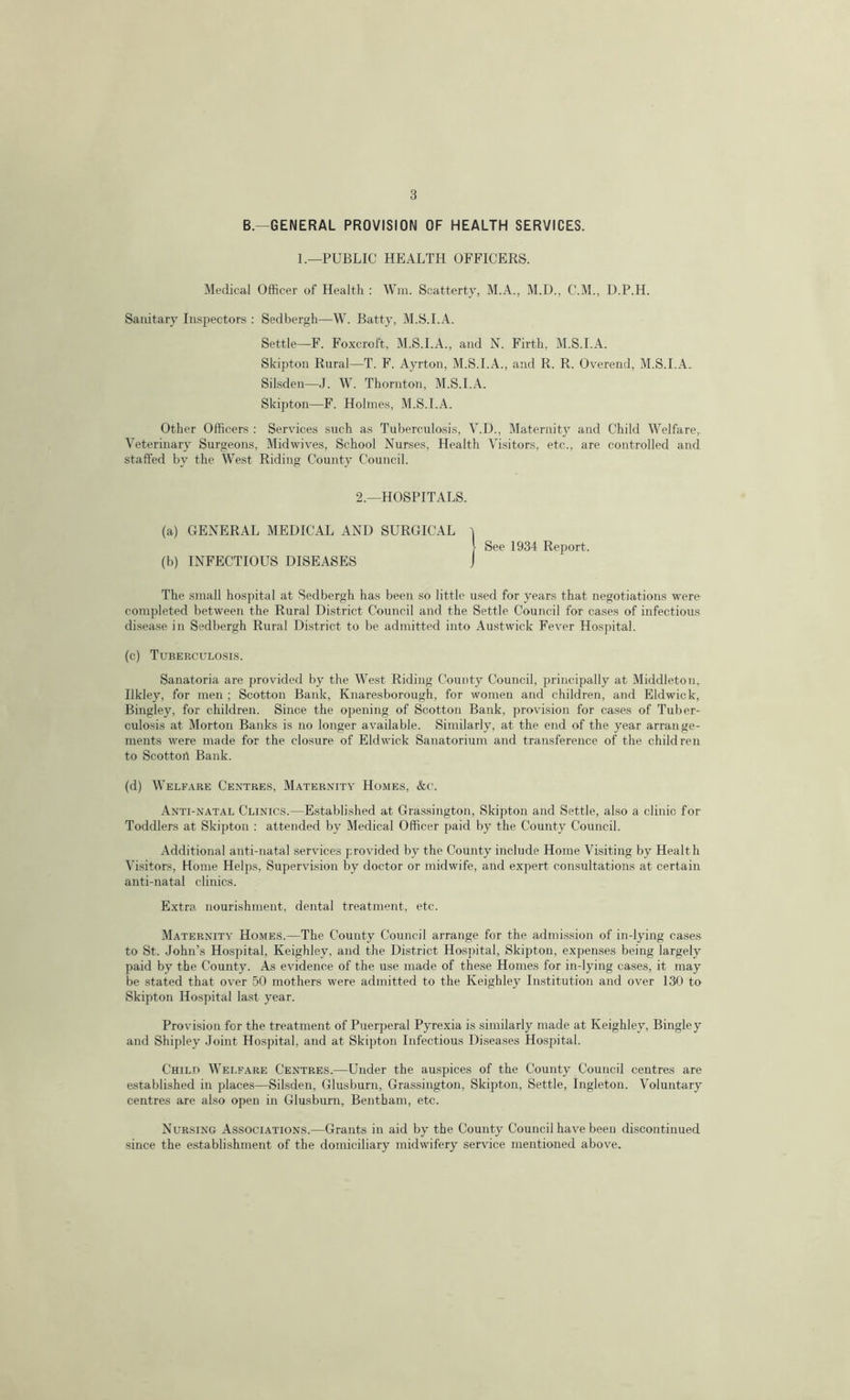 B. GENERAL PROVISION OF HEALTH SERVICES. 1.—PUBLIC HEALTH OFFICERS. Medical Officer of Health : Win. Scatterty, M.A., M.D., C.M., D.P.H. Sanitary Inspectors : Sedbergh—W. Batty, M.S.I.A. Settle—F. Foxcroft, M.S.I.A., and N. Firth, M.S.I.A. Skipton Rural—T. F. Ayrton, M.S.I.A., and R. R. Overend, M.S.I.A.. Silsden—J. W. Thornton, M.S.I.A. Skipton—F. Holmes, M.S.I.A. Other Officers : Services such as Tuberculosis, V.D., Maternity and Child Welfare, Veterinary Surgeons, Midwives, School Nurses, Health Visitors, etc., are controlled and staffed by the West Riding County Council. 2.—HOSPITALS. (a) GENERAL MEDICAL AND SURGICAL (b) INFECTIOUS DISEASES See 1934 Report. The small hospital at Sedbergh has been so little used for years that negotiations were completed between the Rural District Council and the Settle Council for cases of infectious disease in Sedbergh Rural District to be admitted into Austwick Fever Hospital. (c) Tuberculosis. Sanatoria are provided by the West Riding County Council, principally at Middleton, Ilkley, for men ; Scotton Bank, Knaresborough, for women and children, and Eld wick, Bingley, for children. Since the opening of Scotton Bank, provision for cases of Tuber- culosis at Morton Banks is no longer available. Similarly, at the end of the year arrange- ments were made for the closure of Eldwick Sanatorium and transference of the children to Scottoit Bank. (d) Welfare Centres, Maternity Homes, &c. Anti-natal Clinics.—Established at Grassington, Skipton and Settle, also a clinic for Toddlers at Skipton : attended by Medical Officer paid by the County Council. Additional anti-natal services provided by the County include Home Visiting by Health Visitors, Home Helps, Supervision by doctor or midwife, and expert consultations at certain anti-natal clinics. Extra nourishment, dental treatment, etc. Maternity Homes.—The County Council arrange for the admission of in-lying cases to St. John’s Hospital, Keighley, and the District Hospital, Skipton, expenses being largely paid by the County. As evidence of the use made of these Homes for in-lying cases, it may be stated that over 50 mothers were admitted to the Keighley Institution and over 130 to Skipton Hospital last year. Provision for the treatment of Puerperal Pyrexia is similarly made at Keighley, Bingley and Shipley Joint Hospital, and at Skipton Infectious Diseases Hospital. Child Welfare Centres.—Under the au-spices of the County Council centres are established in places—Silsden, Glusburn, Grassington, Skipton, Settle, Ingleton. Voluntary centres are also open in Glusburn, Bentham, etc. Nursing Associations.—Grants in aid by the County Council have been discontinued since the establishment of the domiciliary midwifery service mentioned above.