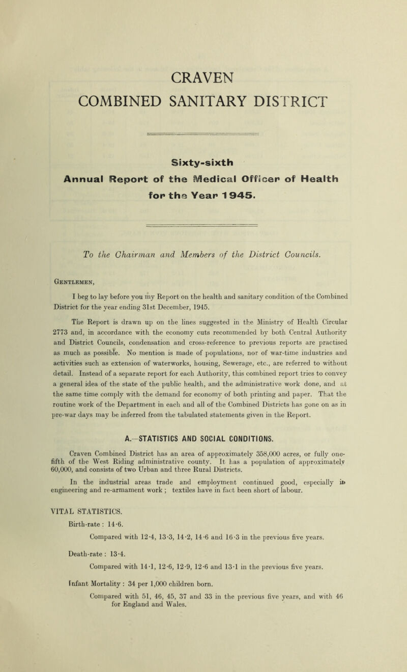 COMBINED SANITARY DISTRICT Sixty-sixth Annual Report of the Medical Officer of Health for the Year 1 945. To the Chairman and Members of the District Councils. Gentlemen, I beg to lay before you ray Report on the health and sanitary condition of the Combined District for the year ending 31st December, 1945. The Report is drawn up on the lines suggested in the Ministry of Health Circular 2773 and, in accordance with the economy cuts recommended by both Central Authority and District Councils, condensation and cross-reference to previous reports are practised as much as possible. No mention is made of populations, nor of war-time industries and activities such as extension of waterworks, housing, Sewerage, etc., are referred to without detail. Instead of a separate report for each Authority, this combined report tries to convey a general idea of the state of the public health, and the administrative work done, and at the same time comply with the demand for economy of both printing and paper. That the routine work of the Department in each and all of the Combined Districts has gone on as in pre-war days may be inferred from the tabulated statements given in the Report. A—STATISTICS AND SOCIAL CONDITIONS. Craven Combined District has an area of approximately 358,000 acres, or fully one- fifth of the West Riding administrative county. It has a population of approximately 60,000, and consists of two Urban and three Rural Districts. In the industrial areas trade and employment continued good, especially ii> engineering and re-armament work ; textiles have in fact been short of labour. VITAL STATISTICS. Birth-rate: 14-6. Compared with 12-4, 13-3, 14-2, 14-6 and 16-3 in the previous five years. Death-rate: 13-4. Compared with 14T, 12-6, 12-9, 12-6 and 13T in the previous five years. 1 nfant Mortality : 34 per 1,000 children born. Compared with 51, 46, 45, 37 and 33 in the previous five years, and with 46 for England and Wales.