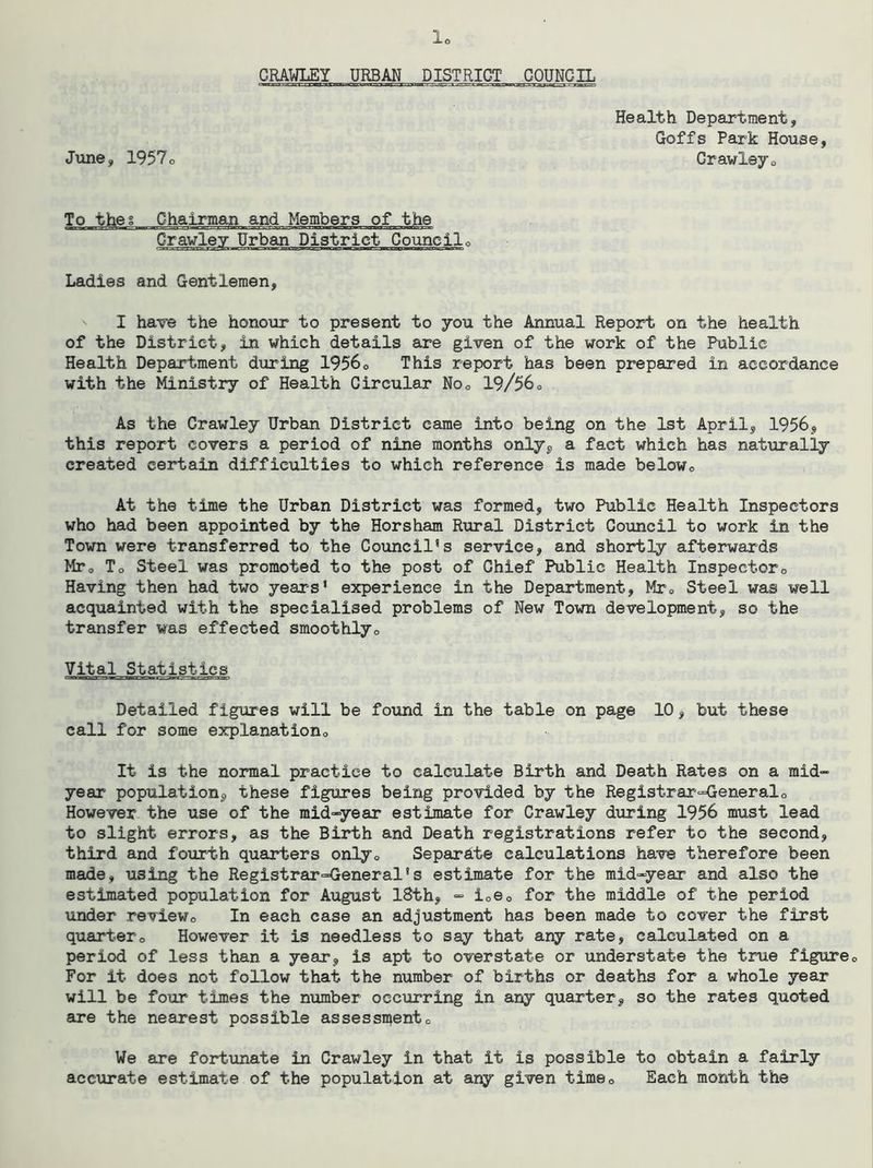 CRAWLEY URBAN DISTRICT COUNCIL June, 1957o Health Department, Goffs Park House, Crawleyo To thes Chairman and Members of the District Councilo Ladies and Gentlemen, I have the honour to present to you the Annual Report on the health of the District, in which details are given of the work of the Public Health Department during 1956o This report has been prepared in accordance with the Ministry of Health Circular Noo 19/56o As the Crawley Urban District came into being on the 1st April, 1956, this report covers a period of nine months only, a fact which has naturally created certain difficulties to which reference is made belowo At the time the Urban District was formed, two Public Health Inspectors who had been appointed by the Horsham Rural District Council to work in the Town were transferred to the Council's service, and shortly afterwards MTo To Steel was promoted to the post of Chief Public Health Inspectoro Having then had two years' experience in the Department, Mto Steel was well acquainted with the specialised problems of New Town development, so the transfer was effected smoothlyo Vital Statistics Detailed figures will be found in the table on page 10, but these call for some explanationo It is the normal practice to calculate Birth and Death Rates on a mid- year population, these figures being provided by the Registrar=<]:eneralo However the use of the mid-year estimate for Crawley during 1956 must lead to slight errors, as the Birth and Death registrations refer to the second, third and fourth quarters onlyo Separate calculations have therefore been made, using the Registrar=General's estimate for the mid-year and also the estimated population for August 18th, - ioSo for the middle of the period under reviewo In each case an adjustment has been made to cover the first quartero However it is needless to say that any rate, calculated on a period of less than a year, is apt to overstate or understate the true figure® For it does not follow that the number of births or deaths for a whole year will be four times the number occurring in any quarter, so the rates quoted are the nearest possible assessn^ent® We are fortunate in Crawley in that it is possible to obtain a fairly accurate estimate of the population at ai^ given time® Each month the