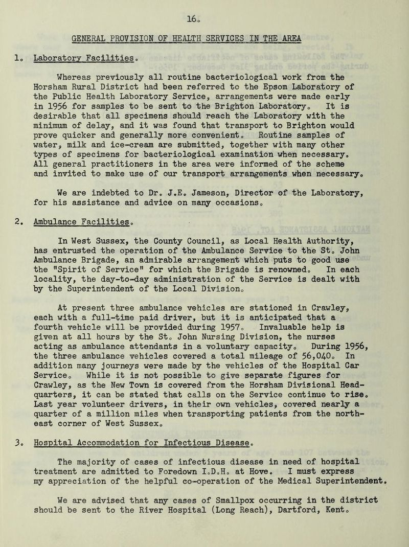 GENERAL PROVISION OF HEALTH SERVICES IK THE AREA lo Laboratory Facilitieso Whereas previously all routine bacteriological work from the Horsham Rural District had been referred to the Epsom Laboratory of the Public Health Laboratory Service, arrangements were made early in 1956 for samples to be sent to the Brighton Laboratory® It is desirable that all specimens should reach the Laboratory with the minimum of delay, and it was found that transport to Brighton would prove quicker and generally more convenient® Routine samples of water, milk and ice-cream are submitted, together with many other types of specimens for bacteriological examination when necessary® All general practitioners in the area were informed of the scheme and invited to make use of our transport arrangements when necessary® We are indebted to Dr. J.E. Jameson, Director of the Laboratory, for his assistance and advice on many occasions® 2. Ambulance Facilities® In West Sussex, the County Council, as Local Health Authority, has entrusted the operation of the Ambulance Service to the St® John Ambulance Brigade, an admirable arrangement which puts to good use the Spirit of Service for which the Brigade is renowned® In each locality, the day-to-day administration of the Service is dealt with by the Superintendent of the Local Division® At present three ambulance vehicles are stationed in Crawley, each with a full-time paid driver, but it is anticipated that a fourth vehicle will be provided during 1957® Invaluable help is given at all hours by the St® John Nursing Division, the nurses acting as ambulance attendants in a voluntary capacity® During 1956, the three ambulance vehicles covered a total mileage of 56,040® In addition many journeys were made by the vehicles of the Hospital Car Service® While it is not possible to give separate figures for Crawley, as the New Town is covered from the Horsham Divisional Head- quarters, it can be stated that calls on the Service continue to rise® Last year volunteer drivers, in their own vehicles, covered nearly a quarter of a million miles when transporting patients from the north- east corner of West Sussex® 3® Hospital Accommodation for Infectious Disease. The majority of cases of infectious disease in need of hospital treatment are admitted to Foredown loD.H® at Hove. I must express my appreciation of the helpful co-operation of the Medical Superintendent. We are advised that any cases of Smallpox occurring in the district should be sent to the River Hospital (Long Reach), Dartford, Kent®