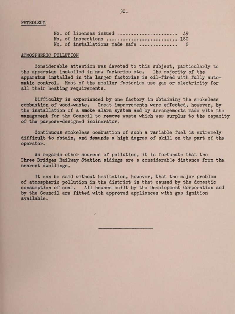 PETROLEUM NOo of licences issued oo®o..o NOo of inspections NOo of installations made safe 49 180 6 ATMOSPHERIC POLLUTION Considerable attention was devoted to this subject, particularly to the apparatus installed in new factories etc. The maj’ority of the apparatus installed in the larger factories is oil-fired with fully auto- matic control. Most of the smaller factories use gas or electricity for all their heating requirements. Difficulty is experienced by one factory in obtaining the smokeless combustion of wood-waste. Great improvements were effected, however, by the installation of a smoke alarm system and by arrangements made with the management for the Council to remove waste which was surplus to the capacity of the purpose-designed incinerator. Continuous smokeless combustion of such a variable fuel is extremely difficult to obtain, and demands a high degree of skill on the part of the operator. As regards other sources of pollution, it is fortunate that the Three Bridges Railway Station sidings are a considerable distance from the nearest dwellings. It can be said without hesitation, however, that the maj'or problem of atmospheric pollution in the district is that caused by the domestic consumption of coal. All houses built by the Development Corporation and by the Council are fitted with approved appliances with gas ignition available.