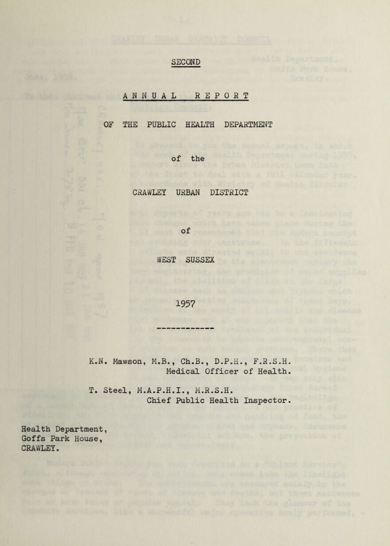 SECOND ANNUAL REPORT OF THE PUBLIC HEALTH DEPARTMENT of the CRAWLEY URBAN DISTRICT of WEST SUSSEX 1957 K.N. Mawson, M.B., Ch.B., D.P.H., F.R.S.H Medical Officer of Health T. Steel, M.A.P.H.I., M.R.S.H. Chief Public Health Inspector Health Department, Goffs Park House, CRAWLEY.