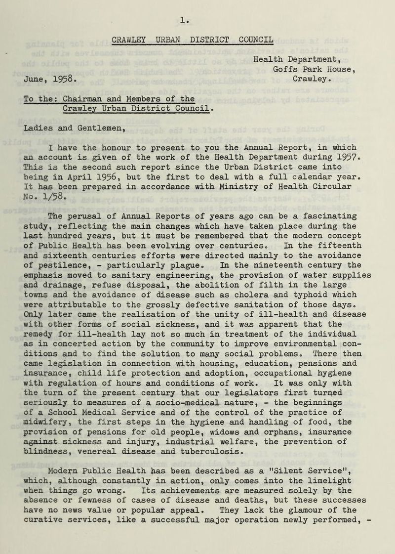 CRAWLEY URBAN DISTSICT COUNCIL Health Department, Goffs Park House, June, 1958. Crawley. To the; Chairman and Members of the Crawley Urban District Council. Ladies and Gentlemen, I have the honour to present to you the Annual Report, in which an account is given of the work of the Health Department during 1957® This is the second such report since the Urban District came into being in April 1956, but the first to deal with a full calendar year. It has been prepared in accordan.ce with Ministry of Health Circular No. 1/58. The perusal of Annual Reports of years ago can be a fascinating study, reflecting the main changes which have taken place during the last hundred years, but it must be remembered that the modern concept of Public Health has been evolving over centuries. In the fifteenth and sixteenth centuries efforts were directed mainly to the avoidance of pestilence, - particularly plague. In the nineteenth century the emphasis moved to sainitary engineering, the provision of water supplies and drainage, refuse disposal, the abolition of filth in the large towns and the avoidance of disease such as cholera and typhoid which were attributable to the grossly defective sanitation of those days. Only later came the realisation of the unity of ill-heaQ.th and disease with other forms of social sickness, and it was apparent that the remedy for ill-health lay not so much in treatment of the individual as in concerted action by the community to improve environmental con- ditions and to find the solution to many social problems. There then came legislation in connection with housing, education, pensions and insurance, child life protection and adoption, occupational hygiene with regulation of hours and conditions of work. It was only with the turn of the present century that our legislators first turned seriously to measures of a socio-medical nature, - the beginnings of a School Medical Service and of the control of the practice of midwifery, the first steps in the hygiene sind handling of food, the provision of pensions for old people, widows and orphans, insurance against sickness and injury, industrial welfare, the prevention of blindness, venereal disease and tuberculosis. Modern Public Health has been described as a Silent Service, which, although constajatly in action, only comes into the limelight when things go wrong. Its achievements are measured solely by the absence or fewness of cases of disease and deaths, but these successes have no news value or popular appeaLL. They lack the glamour of the curative services, like a successfxxl major operation newly performed, -