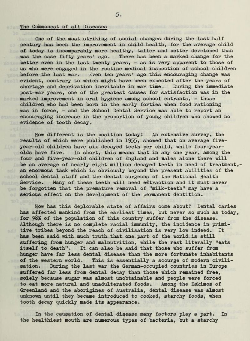 The Coinmonest of all Diseases One of the most striking of social changes during the last half century has been the improvenient in child health, for the average child of today-is incompeirably more healthy, taller and better developed than was the case fifty years' ago. There has been a marked change for the better even in the last twenty years, - as is very apparent to those of us who were engaged in the routine medical inspection of school children before the last war. Even ten years' ago this encouraging change was evident, contrary to which might have been expected after the years of shortage and deprivation inevitable in war time. During the immediate post-war yeeurs, one of the greatest causes for satisfaction was in the marked improvement in oral hygiene among school entreints, - those children who had been born in the early forties when food rationing was in force, - and the School Dental Service was able to report an encouraging increase in the proportion of young children who showed no evidence of tooth decay. How different is the position today! An extensive survey, the results of which were published in 1955i showed that on average five- year-old children have six decayed teeth per child, while four-yeair- olds have five. In short, this means that in amy one year, among the four and five-year-old children of England and Wales alone there will be an average of nearly eight million decayed teeth in need of treatment an enormous taisk which is obviously beyond the present abilities of the school dental staff and the dental surgeons of the National Health Service, Many of these teeth will need extraction and it must never be forgotten that the premature removal of milk-teeth may have a serious effect on the development of the permanent dentition. How has this deplorable state of affairs come about? Dental caries has affected mankind from the earliest times, but never so much as today for 98% of the population of this country suffer from the disease. Although there is no complete racial immunity, the incidence in primi- tive tribes beyond the reach of civilisation is very low indeed. It has been said with much truth, that one part of the world is still suffering from hunger and malnutrition, while the rest literally eats itself to death. It can also be said that those who suffer from hunger have far less dental disease than the more fortunate inhabitants of the western world. This is essentially a scourge of modern civili- sation, During the last war the German-occupied countries in Europe suffered far less from dental decay than those which remained free, solely because sugar was almost unobteiinable and people were forced to eat more natural and unadulterated foods. Among the Eskimos of Greenland and the aborigines of Australia, dental disease was almost unknown until they became introduced to cooked, steurchy foods, when tooth decay quickly made its appearance. In the causation of dental disease many factors play a part. In the healthiest mouth are numerous types of bacteria, but a starchy
