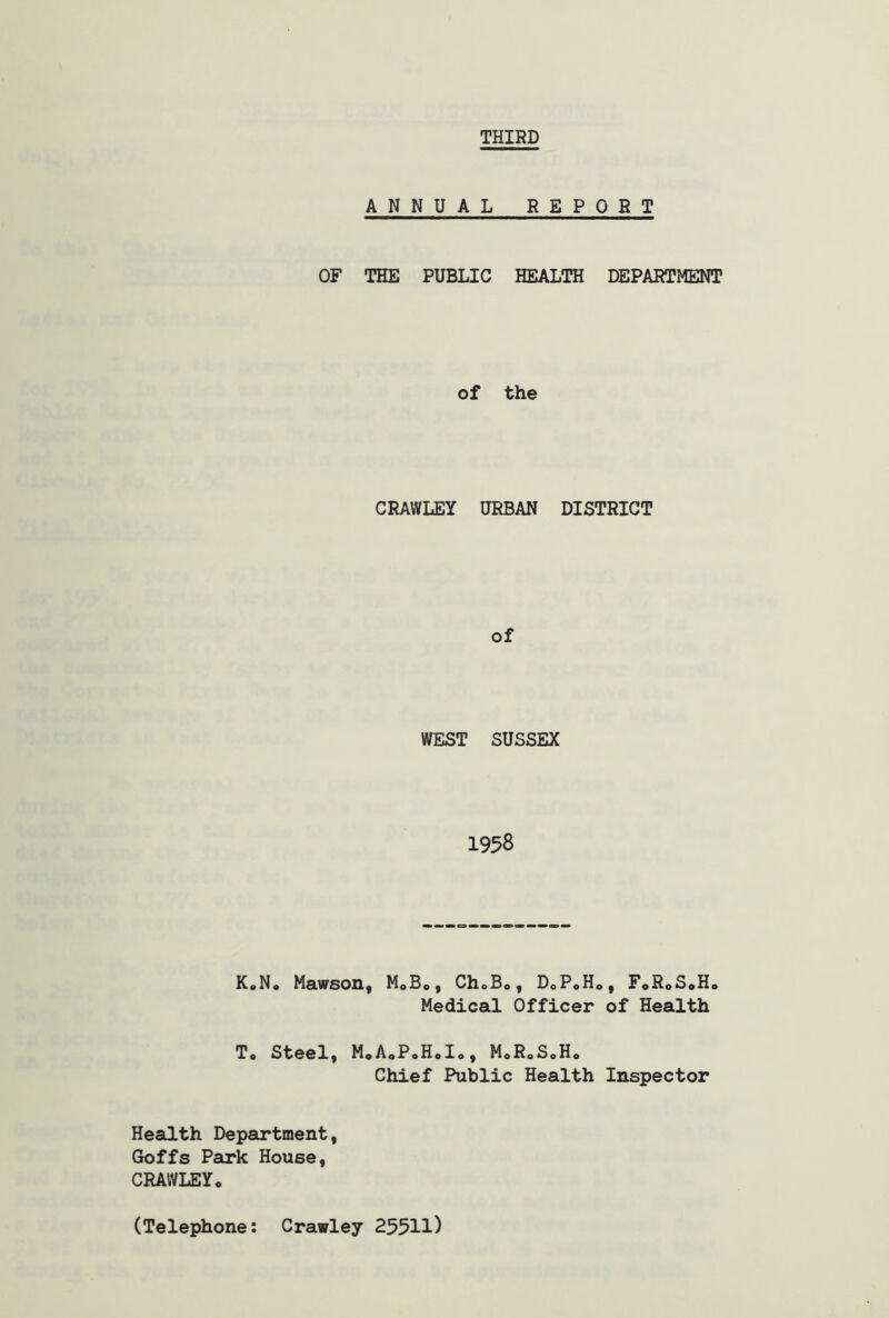 THIRD ANNUAL REPOST OF THE PUBLIC HEALTH DEPARTMENT of the CRAWLEY URBAN DISTRICT of WEST SUSSEX 1958 K.N. Mawson, M.B., Ch.B., D0P.H0, F.R.S.H. Medical Officer of Health To Steel, M0A0P.H0I0, M0RoS0H0 Chief Public Health Inspector Health Department, Goffs Park House, CRAWLEY. (Telephone: Crawley 25511)