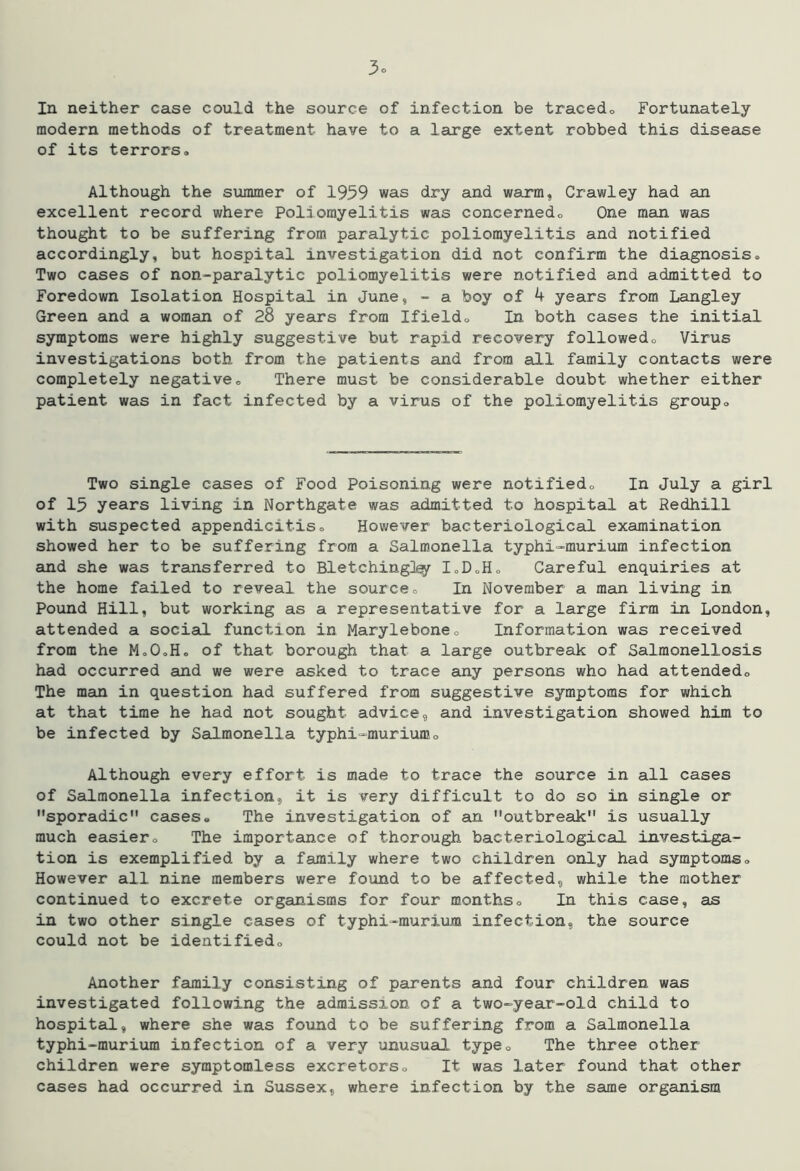 In neither case could the source of infection be tracedo Fortunately modern methods of treatment have to a large extent robbed this disease of its terrors. Although the summer of 1959 was dry and warm, Crawley had an excellent record where Poliomyelitis was concernedo One man was thought to be suffering from paralytic poliomyelitis and notified accordingly, but hospital investigation did not confirm the diagnosis. Two cases of non-paralytic poliomyelitis were notified and admitted to Foredown Isolation Hospital in June, ~ a boy of 4 years from Langley Green and a woman of 28 years from Ifield. In both cases the initial symptoms were highly suggestive but rapid recovery followed. Virus investigations both from the patients and from all family contacts were completely negative. There must be considerable doubt whether either patient was in fact infected by a virus of the poliomyelitis group. Two single cases of Food Poisoning were notified. In July a girl of 15 years living in Northgate was aidmitted to hospital at Redhill with suspected appendicitis. However bacteriological examination showed her to be suffering from a Salmonella typhi-murium infection and she was transferred to Blotching]^ loDoH. Careful enquiries at the home failed to reveal the source. In November a man living in Pound Hill, but working as a representative for a large firm in London, attended a social function in Marylebone. Information was received from the M.OoH. of that borough that a large outbreak of Salmonellosis had occurred aind we were asked to trace any persons who had attended. The man in question had suffered from suggestive symptoms for which at that time he had not sought advice, and investigation showed him to be infected by Salmonella typhi-murium. Although every effort is made to trace the source in all cases of Salmonella infection, it is very difficult to do so in single or sporadic cases. The investigation of an outbreak is usually much easier. The importance of thorough bacteriological investiga- tion is exemplified by a family where two children only had symptoms. However all nine members were found to be affected, while the mother continued to excrete organisms for four months. In this case, as in two other single cases of typhi-murium infection, the source could not be identified. Another family consisting of parents and four children was investigated following the admission of a two-year-old child to hospital, where she was found to be suffering from a Salmonella typhi-murium infection of a very unusual type. The three other children were symptomless excretors. It was later found that other cases had occurred in Sussex, where infection by the same organism