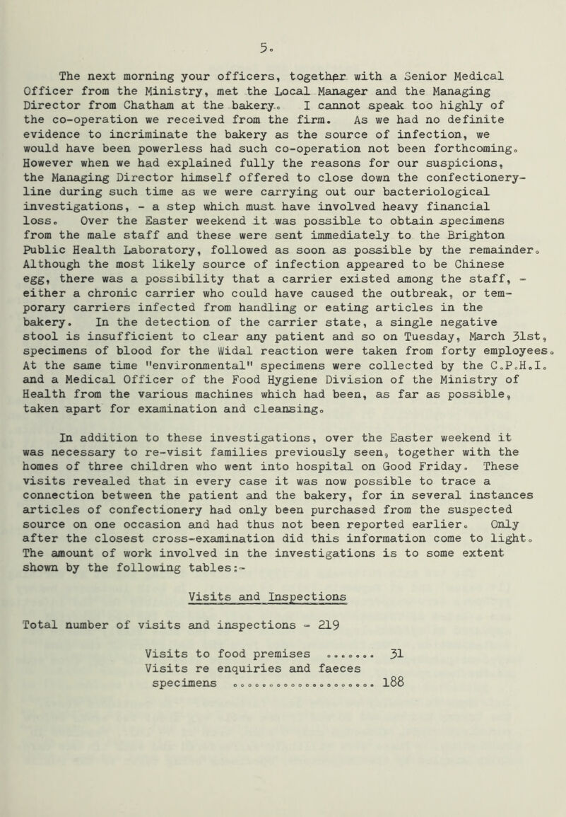 5o The next morning your officers, togeth^ with a Senior Medical Officer from the Ministry, met the Local Manager and the Managing Director from Chatham at the bakery.o I cannot speak too highly of the co-operation we received from the firm. As we had no definite evidence to incriminate the bakery as the source of infection, we would have been powerless had such co-operation not been forthcomingo However when we had explained fully the reasons for our suspicions, the Managing Director himself offered to close down the confectionery- line dviring such time as we were cairrying out our bacteriological investigations, - a step which must- have involved heavy financial loss. Over the Easter weekend it was possible to obtain apecimens from the male staff and these were seat immediately to the Brighton Public Health Laboratory, followed as sooa as possible by the remainder« Although the most likely source of infection appeared to be Chinese egg, there was a possibility that a carrier existed among the staff, - either a chronic carrier who could have caused the outbreak, or tem- porary carriers infected from handling or eating articles in the bakery. In the detection of the carrier state, a single negative stool is insufficient to clear any patient and so on Tuesday, March 31st, specimens of blood for the Widal reaction were taken from forty employees <> At the same time environmental” specimens were collected by the C.PoH.Io and a Medical Officer of the Food Hygiene Division of the Ministry of Health from the various machines which had been, as far as possible, taken apart for examination and cleansingo In addition to these investigations, over the Easter weekend it was necessary to re-visit families previously seen, together with the homes of three children who went into hospital on Good Friday. These visits revealed that in every case it was now possible to trace a connection between the patient and the bakery, for in several instances articles of confectionery had only been purchased from the suspected source on one occasion and had thus not been reported earlier. Only after the closest cross-examination did this information come to light. The amoiint of work involved in the investigations is to some extent shown by the following tables Visits and Inspections Total number of visits and inspections - 219 Visits to food premises .,.., Visits re enquiries and faeces . 31 oooocooooooeoooooeo oooocooooooeoooooe . 188