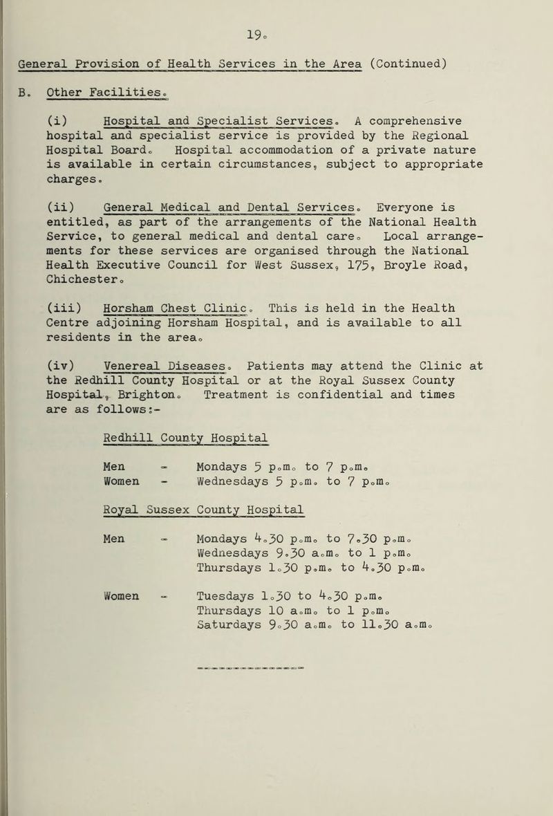 General Provision of Health Services in the Area (Continued) B. Other Facilities. (i) Hospital and Specialist Services. A comprehensive hospital and specialist service is provided by the Regional Hospital Boardo Hospital accommodation of a private nature is available in certain circumstances, subject to appropriate charges. (ii) General Medical and Dental Services. Everyone is entitled, as part of the arrangements of the National Health Service, to general medical and dental careo Local arrange- ments for these services are organised through the National Health Executive Council for West Sussex, 175» Broyle Road, Chichestero (iii) Horsham Chest Clinic, This is held in the Health Centre adjoining Horsham Hospital, and is available to all residents in the areao (iv) Venereal Diseases» Patients may attend the Clinic at the Redhill Coxinty Hospital or at the Royal Sussex County Hospital, Brightono Treatment is confidential and times are as follows;- Redhill County Hospital Men Mondays 5 Pomo to 7 pofflo Women Wednesdays 5 Poffl, to 7 Pomo Royal Sussex County Hospital Men Mondays koj>0 pofflo to 7®50 p<,mo Wednesdays 9*30 aomo to 1 p<,rao Thursdays lo30 p.m® to pom® Women Tuesdays lo30 to koj>0 p<.m« Thursdays 10 aomo to 1 pofflo Saturdays 9o30 aomo to llo30 aomo