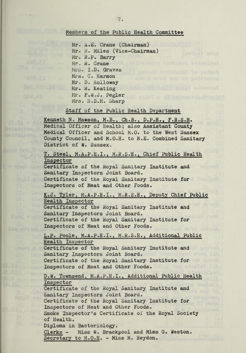 Members of the Public Health Committee Mr. A.E. Crane (Chairman) Mr. R. Miles (Vice-Chairman) Mr. R.P. Barry Mr. R. Crane Mrs. I.D. Graves Mr s. C. Harmon Mr. D. Holloway Mr. R. Keating Mr. F.W.J. Pegler Mrs. N.B.M. Sharp Staff of the Public Health Department Kenneth N. Mawson, M.B., Ch.B., D.P.H.t F.R.S.H. Medical Officer of Health; also Assistant County Medical Officer and School M.O. to the West Sussex County Council, and M.O.H. to N.E. Combined Sanitary District of W. Sussex. T. Steel, M.AoP.H.I., M.R.S.H., Chief Public Health Inspector Certificate of the Royal Sanitary Institute and Sanitary Inspectors Joint Board. Certificate of the Royal Sanitary Institute for Inspectors of Meat and Other Foods. K. J. Tyler, M.A.P.H.I., M.R.S.H., Deputy Chief Public Health Inspector Certificate of the Royal Sanitary Institute and Sanitary Inspectors Joint Board. Certificate of the Royal Sanitary Institute for Inspectors of Meat and Other Foods. L. P. Poole, M.A.P.H.I., M.R.S.H., Additional Public Health Inspector Certificate of the Royal Sanitary Institute and Sanitary Inspectors Joint Board. Certificate of the Royal Sanitary Institute for Inspectors of Meat and Other Foods. D.W. Townsend, M.A.P.H.I., Additional Public Health Inspector Certificate of the Royal Sanitary Institute and Sanitary Inspectors Joirt Board. Certificate of the Royal Sanitary Institute for Inspectors of Meat and Other Foods. Smoke Inspector's Certificate of the Royal Society of Health. Diploma in Bacteriology. Clerks - Miss W. Brackpool and Miss G. Weston. Secretary to M.O.H. - Miss M. Heydon.