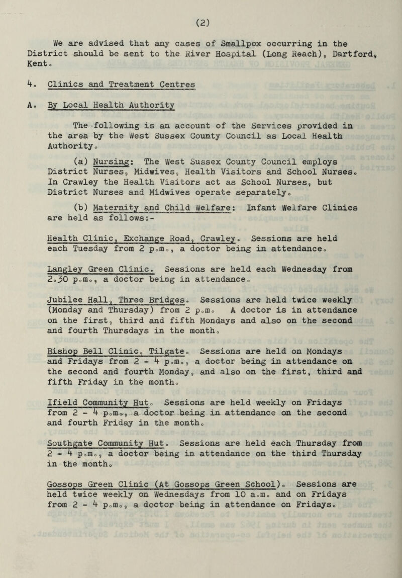 We are advised that any cases of Smallpox occurring in the District should be sent to the River Hospital (Long Reach), Hartford, Kent o 4o Clinics and Treatment Centres A. By Local Health Authority The >following is an account of the Services provided in the area by the West Sussex County Council as Local Health Authority» (a) Nursing; The West Sussex County Council employs District Nurses, Midwives, Health Visitors and School Nurses» In Crawley the Health Visitors act as School Nurses, but District Nurses and Midwives operate separatelyo (b) Maternity and Child Welfare; Infant Welfare Clinics are held as followss- Health Clinic, Exchange Road, Crawley. Sessions are held each Tuesday from 2 porno, a doctor being in attendanceo Laingley Green Clinic. Sessions are held each Wednesday from 2o30 pofflo, a doctor being in attendanceo Jubilee Hall, Three Bridges. Sessions are held twice weekly (Monday and Thursday) from 2 pofflo A doctor is in attendance on the first, third and fifth Mondays and also on the second and fourth Thursdays in the montho Bishop Bell Clinic, Tilgateo Sessions are held on Mondays and Fridays from 2^4 pofflo, a doctor being in attendance on the second and fourth Monday, and also on the first, third and fifth Friday in the montho Ifield Commixnity Huto Sessions are held weekly on Fridays from 2-4 Pome, .a doctor, being in attendance on the second and fourth Friday in the month <, Southgate Community Huto Sessions eure held each Thursday from 2 “ 4 pofflo, a doctor being in attendance on the third Thursday in the montho Gossops Green Clinic (At Gossops Green School)o Sessions are held twice weekly on Wednesdays from 10 aom<, and on Fridays from 2-4 pofflo, a doctor being in attendance on Fridayso